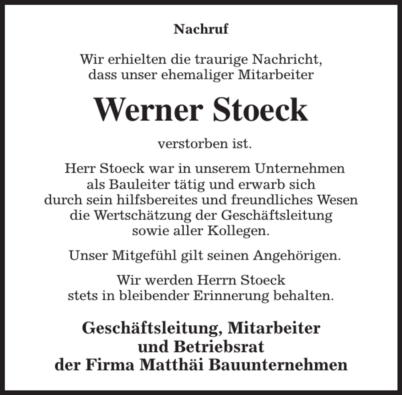 <p>Nachruf<br />Wir erhielten die traurige Nachricht,<br />dass unser ehemaliger Mitarbeiter</p><p>Werner Stoeck<br />verstorben ist.<br />Herr Stoeck war in unserem Unternehmen<br />als Bauleiter tätig und erwarb sich<br />durch sein hilfsbereites und freundliches Wesen<br />die Wertschätzung der Geschäftsleitung<br />sowie aller Kollegen.<br />Unser Mitgefühl gilt seinen Angehörigen.<br />Wir werden Herrn Stoeck<br />stets in bleibender Erinnerung behalten.</p><p>Geschäftsleitung, Mitarbeiter<br />und Betriebsrat<br />der Firma Matthäi Bauunternehmen</p>