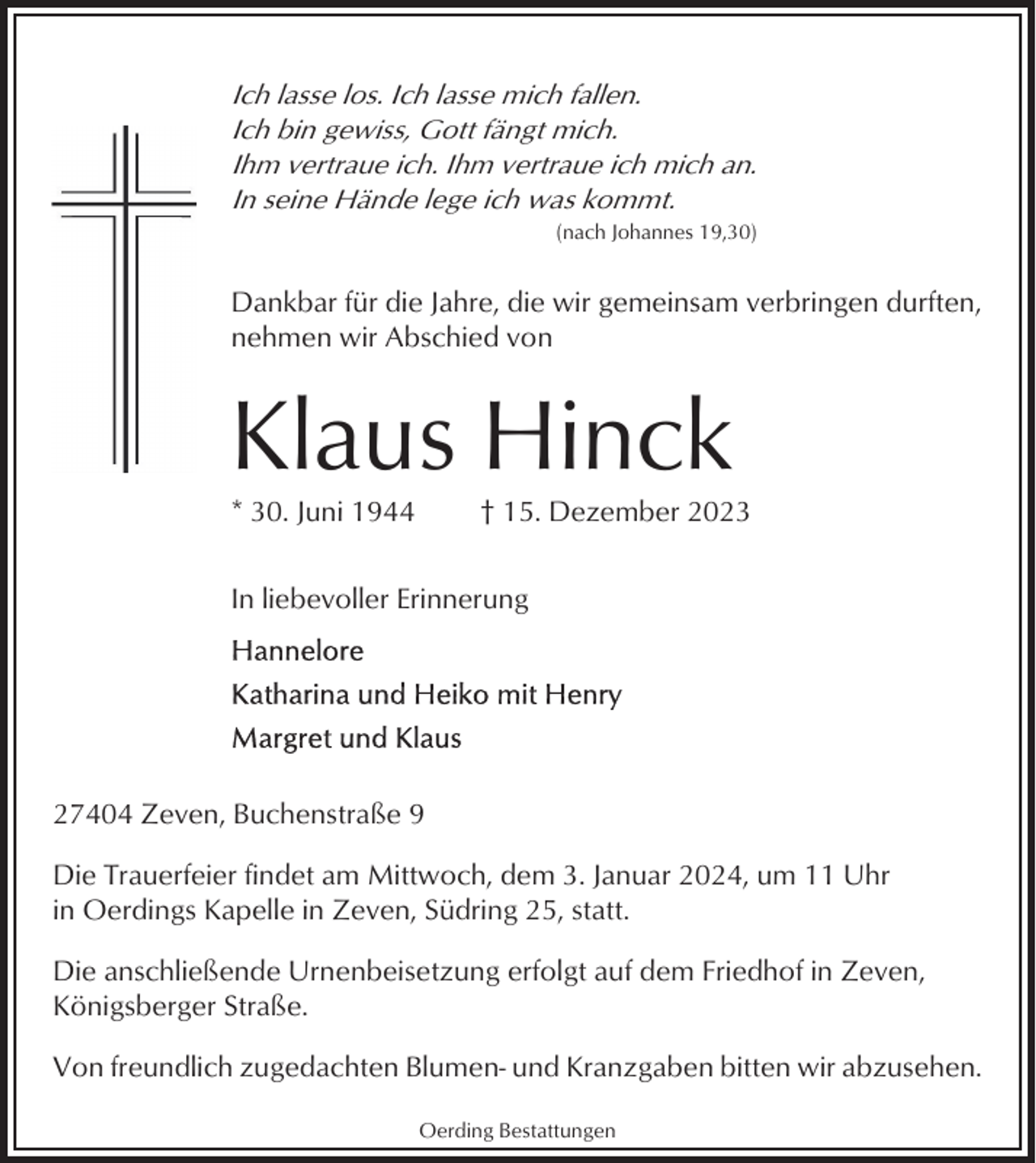 <p>Ich lasse los. Ich lasse mich fallen.<br />Ich bin gewiss, Gott fängt mich.<br />Ihm vertraue ich. Ihm vertraue ich mich an.<br />In seine Hände lege ich was kommt.<br />(nach Johannes 19,30)</p><p>Dankbar für die Jahre, die wir gemeinsam verbringen durften,<br />nehmen wir Abschied von</p><p>Klaus Hinck<br />* 30. Juni 1944</p><p>† 15. Dezember 2023</p><p>In liebevoller Erinnerung</p><p>27404 Zeven, Buchenstraße 9<br />Die Trauerfeier findet am Mittwoch, dem 3. Januar 2024, um 11 Uhr<br />in Oerdings Kapelle in Zeven, Südring 25, statt.<br />Die anschließende Urnenbeisetzung erfolgt auf dem Friedhof in Zeven,<br />Königsberger Straße.<br />Von freundlich zugedachten Blumen- und Kranzgaben bitten wir abzusehen.<br />Oerding Bestattungen</p>