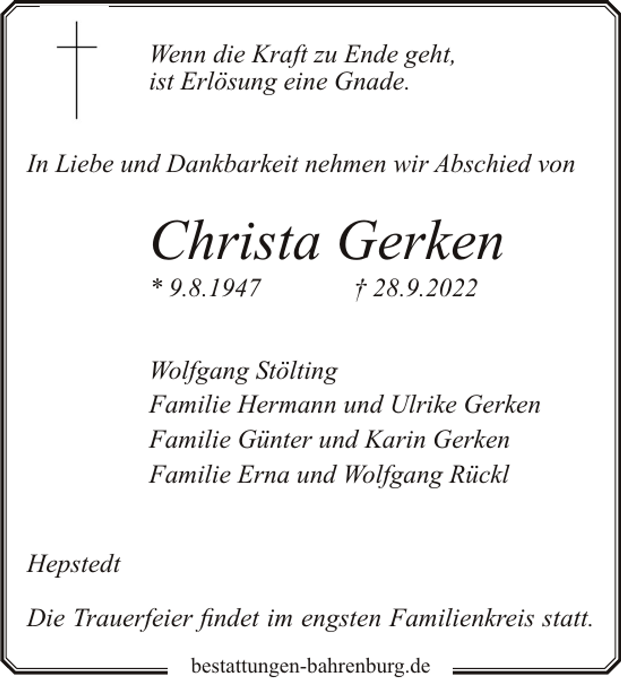 <p>Wenn die Kraft zu Ende geht,<br />ist Erlösung eine Gnade.<br />In Liebe und Dankbarkeit nehmen wir Abschied von</p><p>Christa Gerken<br />* 9.8.1947</p><p>† 28.9.2022</p><p>Wolfgang Stölting<br />Familie Hermann und Ulrike Gerken<br />Familie Günter und Karin Gerken<br />Familie Erna und Wolfgang Rückl<br />Hepstedt<br />Die Trauerfeier findet im engsten Familienkreis statt.<br />bestattungen-bahrenburg.de</p>
