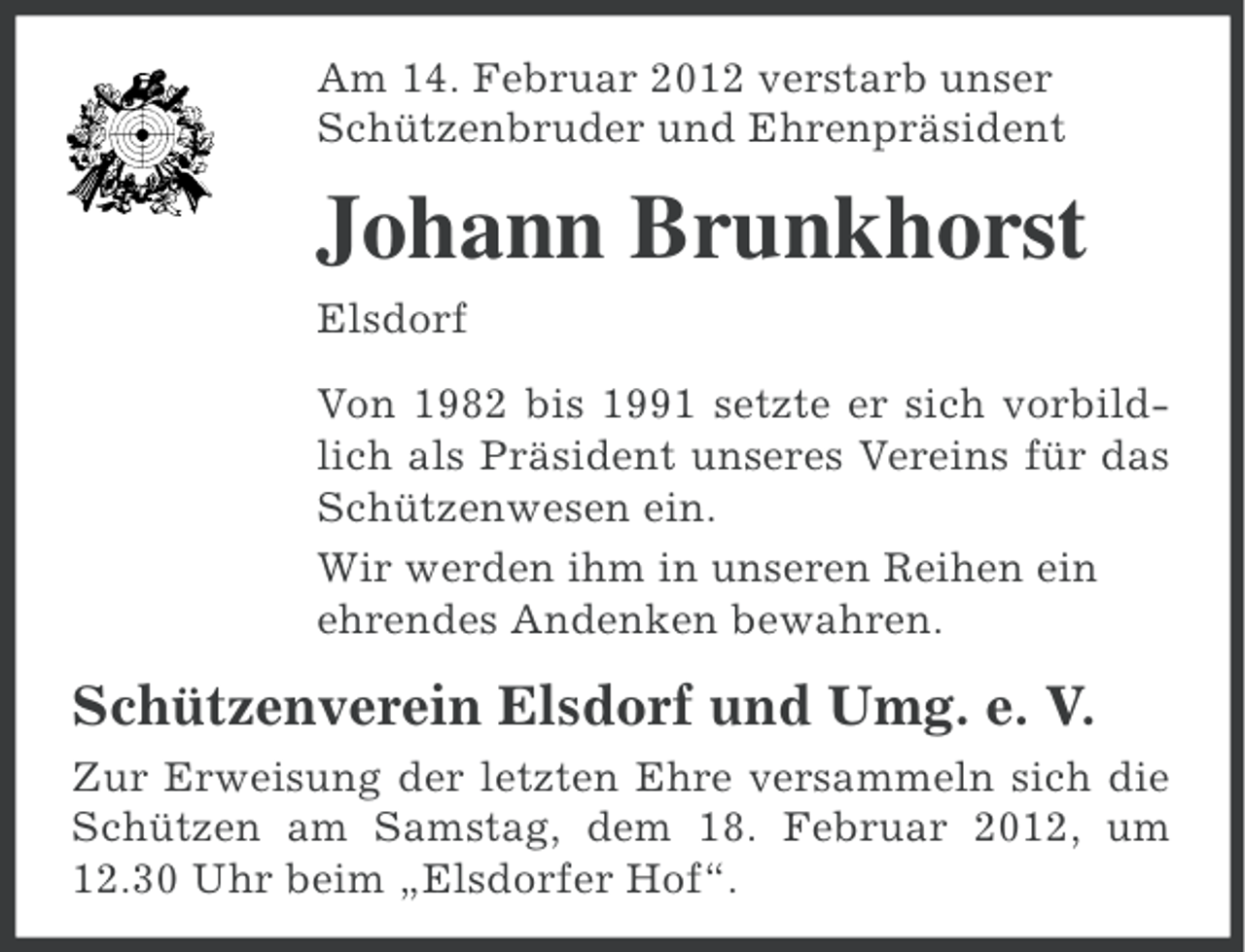 <p>Am 14. Februar 2012 verstarb unser<br />Schützenbruder und Ehrenpräsident</p><p>Johann Brunkhorst<br />Elsdorf<br />Von 1982 bis 1991 setzte er sich vorbildlich als Präsident unseres Vereins für das<br />Schützenwesen ein.<br />Wir werden ihm in unseren Reihen ein<br />ehrendes Andenken bewahren.</p><p>Schützenverein Elsdorf und Umg. e. V.<br />Zur Erweisung der letzten Ehre versammeln sich die<br />Schützen am Samstag, dem 18. Februar 2012, um<br />12.30 Uhr beim „Elsdorfer Hof“.</p>