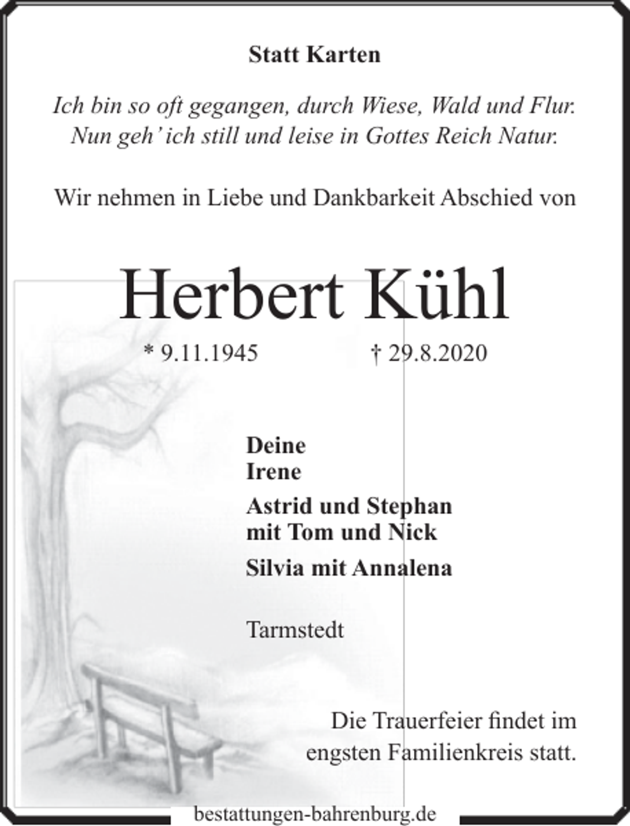 <p>Statt Karten<br />Ich bin so oft gegangen, durch Wiese, Wald und Flur.<br />Nun geh’ ich still und leise in Gottes Reich Natur.<br />Wir nehmen in Liebe und Dankbarkeit Abschied von</p><p>Herbert Kühl<br />* 9.11.1945</p><p>† 29.8.2020</p><p>Deine<br />Irene<br />Astrid und Stephan<br />mit Tom und Nick<br />Silvia mit Annalena<br />Tarmstedt<br />Die Trauerfeier findet im<br />engsten Familienkreis statt.<br />bestattungen-bahrenburg.de</p>