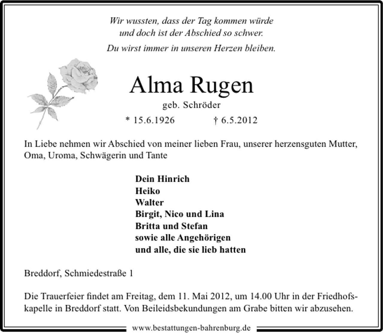 <p>Wir wussten, dass der Tag kommen würde<br />und doch ist der Abschied so schwer.<br />Du wirst immer in unseren Herzen bleiben.</p><p>Alma Rugen<br />geb. Schröder</p><p>* 15.6.1926</p><p>† 6.5.2012</p><p>In Liebe nehmen wir Abschied von meiner lieben Frau, unserer herzensguten Mutter,<br />Oma, Uroma, Schwägerin und Tante<br />Dein Hinrich<br />Heiko<br />Walter<br />Birgit, Nico und Lina<br />Britta und Stefan<br />sowie alle Angehörigen<br />und alle, die sie lieb hatten<br />Breddorf, Schmiedestraße 1<br />Die Trauerfeier ﬁndet am Freitag, dem 11. Mai 2012, um 14.00 Uhr in der Friedhofskapelle in Breddorf statt. Von Beileidsbekundungen am Grabe bitten wir abzusehen.<br />www.bestattungen-bahrenburg.de</p>