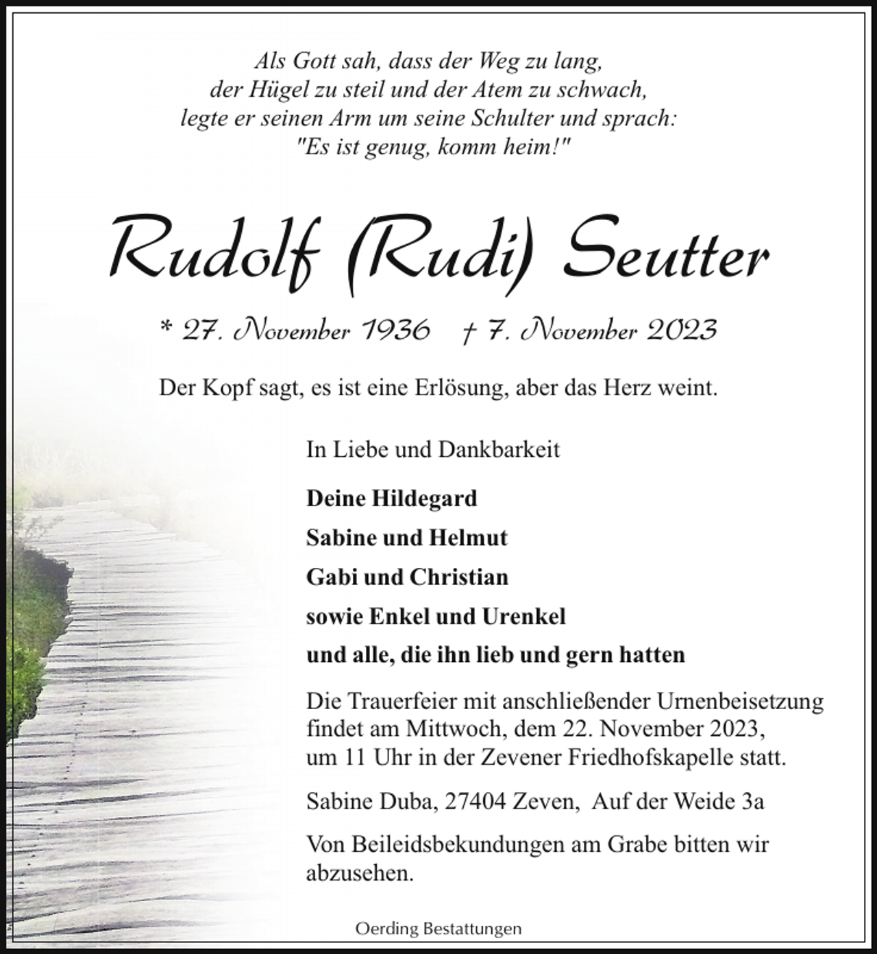 <p>Als Gott sah, dass der Weg zu lang,<br />der Hügel zu steil und der Atem zu schwach,<br />legte er seinen Arm um seine Schulter und sprach:<br />"Es ist genug, komm heim!"</p><p>Rudolf (Rudi) Seutter<br />* 27. November 1936 † 7. November 2023<br />Der Kopf sagt, es ist eine Erlösung, aber das Herz weint.<br />In Liebe und Dankbarkeit<br />Deine Hildegard<br />Sabine und Helmut<br />Gabi und Christian<br />sowie Enkel und Urenkel<br />und alle, die ihn lieb und gern hatten<br />Die Trauerfeier mit anschließender Urnenbeisetzung<br />findet am Mittwoch, dem 22. November 2023,<br />um 11 Uhr in der Zevener Friedhofskapelle statt.<br />Sabine Duba, 27404 Zeven, Auf der Weide 3a<br />Von Beileidsbekundungen am Grabe bitten wir<br />abzusehen.<br />Oerding Bestattungen</p>