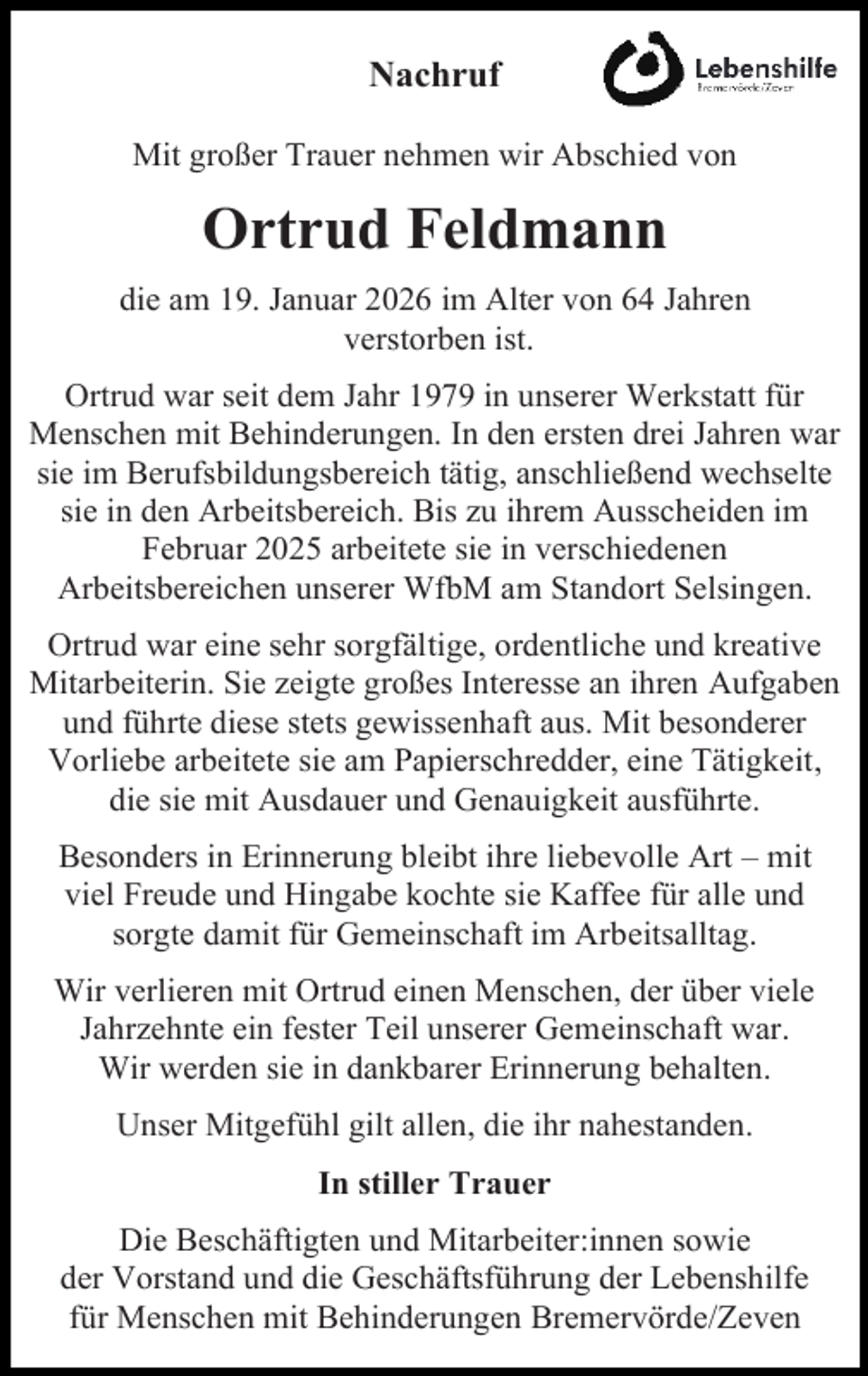<p>Nachruf<br />Mit großer Trauer nehmen wir Abschied von</p><p>Ortrud Feldmann<br />die am 19. Januar 2026 im Alter von 64 Jahren<br />verstorben ist.<br />Ortrud war seit dem Jahr 1979 in unserer Werkstatt für<br />Menschen mit Behinderungen. In den ersten drei Jahren war<br />sie im Berufsbildungsbereich tätig, anschließend wechselte<br />sie in den Arbeitsbereich. Bis zu ihrem Ausscheiden im<br />Februar 2025 arbeitete sie in verschiedenen<br />Arbeitsbereichen unserer WfbM am Standort Selsingen.<br />Ortrud war eine sehr sorgfältige, ordentliche und kreative<br />Mitarbeiterin. Sie zeigte großes Interesse an ihren Aufgaben<br />und führte diese stets gewissenhaft aus. Mit besonderer<br />Vorliebe arbeitete sie am Papierschredder, eine Tätigkeit,<br />die sie mit Ausdauer und Genauigkeit ausführte.<br />Besonders in Erinnerung bleibt ihre liebevolle Art – mit<br />viel Freude und Hingabe kochte sie Kaffee für alle und<br />sorgte damit für Gemeinschaft im Arbeitsalltag.<br />Wir verlieren mit Ortrud einen Menschen, der über viele<br />Jahrzehnte ein fester Teil unserer Gemeinschaft war.<br />Wir werden sie in dankbarer Erinnerung behalten.<br />Unser Mitgefühl gilt allen, die ihr nahestanden.<br />In stiller Trauer<br />Die Beschäftigten und Mitarbeiter:innen sowie<br />der Vorstand und die Geschäftsführung der Lebenshilfe<br />für Menschen mit Behinderungen Bremervörde/Zeven</p>