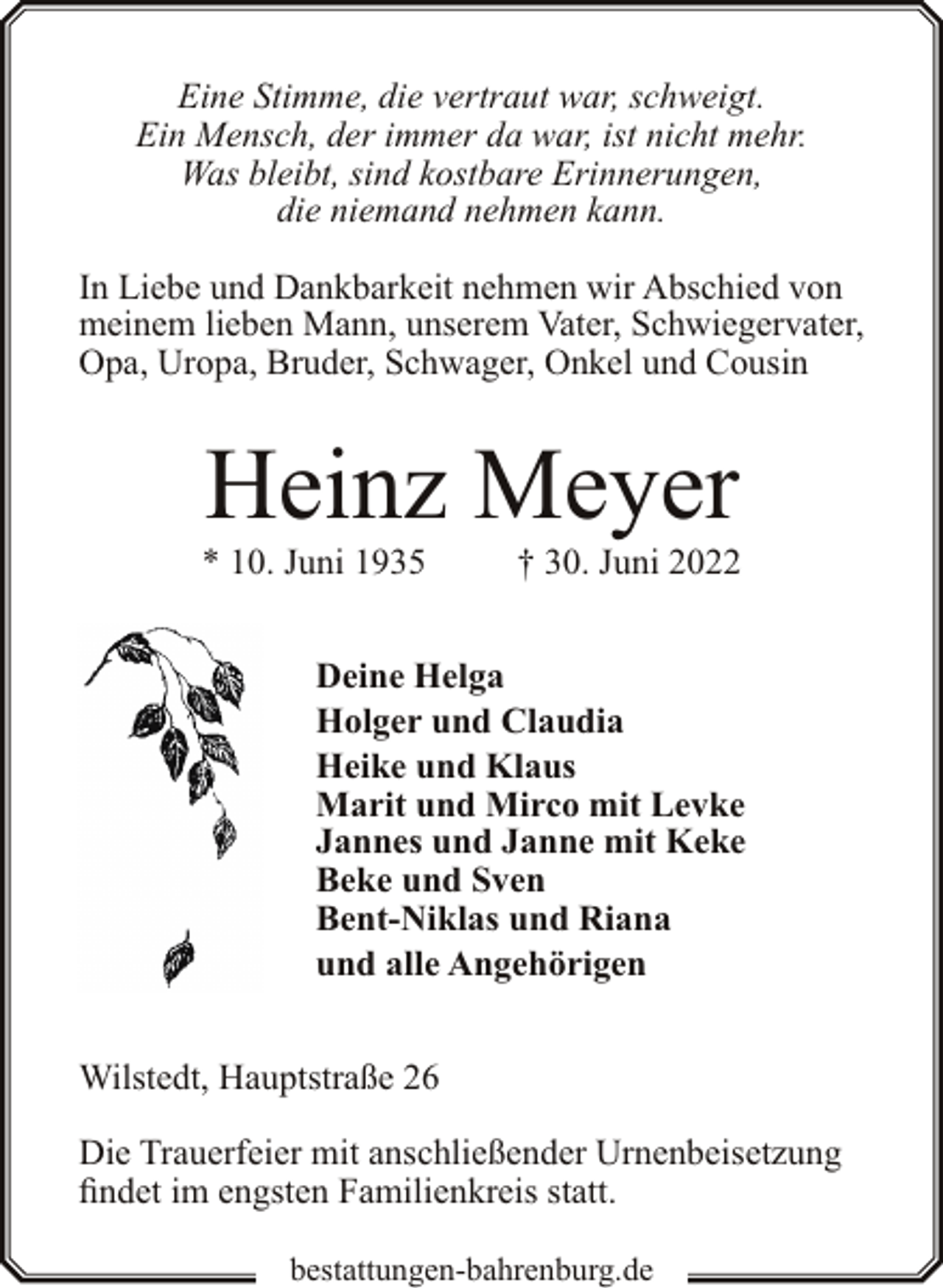 <p>Eine Stimme, die vertraut war, schweigt.<br />Ein Mensch, der immer da war, ist nicht mehr.<br />Was bleibt, sind kostbare Erinnerungen,<br />die niemand nehmen kann.<br />In Liebe und Dankbarkeit nehmen wir Abschied von<br />meinem lieben Mann, unserem Vater, Schwiegervater,<br />Opa, Uropa, Bruder, Schwager, Onkel und Cousin</p><p>Heinz Meyer</p><p>* 10. Juni 1935</p><p>† 30. Juni 2022</p><p>Deine Helga<br />Holger und Claudia<br />Heike und Klaus<br />Marit und Mirco mit Levke<br />Jannes und Janne mit Keke<br />Beke und Sven<br />Bent-Niklas und Riana<br />und alle Angehörigen<br />Wilstedt, Hauptstraße 26<br />Die Trauerfeier mit anschließender Urnenbeisetzung<br />findet im engsten Familienkreis statt.<br />bestattungen-bahrenburg.de</p>