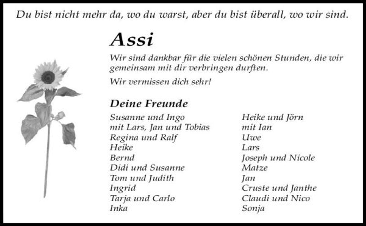 <p>Du bist niĖt mehr da, wo du warst, aber du bist überall, wo wir sind.</p><p>Assi<br />Wir sind dankbar für die vielen sĖönen Stunden, die wir gemeinsam mit dir verbringen durĞen. Wir vermissen diĖ sehr!</p><p>Deine Freunde<br />Susanne und Ingo mit Lars, Jan und Tobias Regina und Ralf Heike Bernd Didi und Susanne Tom und Judith Ingrid Tarja und Carlo Inka Heike und Jörn mit Ian Uwe Lars Joseph und Nicole Matze Jan Cruste und Janthe Claudi und Nico Sonja</p>