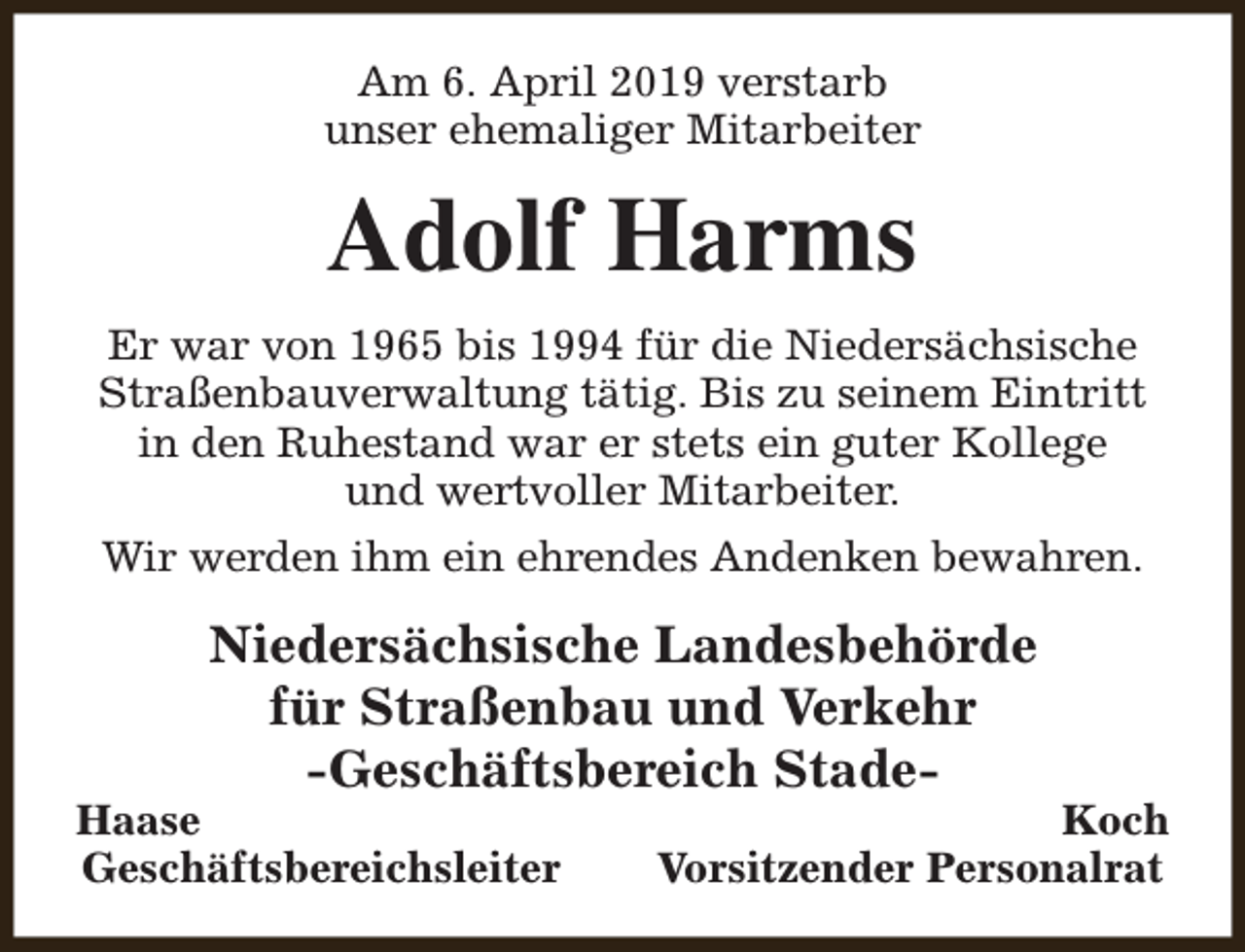<p>Am 6. April 2019 verstarb<br />unser ehemaliger Mitarbeiter</p><p>Adolf Harms<br />Er war von 1965 bis 1994 für die Niedersächsische<br />Straßenbauverwaltung tätig. Bis zu seinem Eintritt<br />in den Ruhestand war er stets ein guter Kollege<br />und wertvoller Mitarbeiter.<br />Wir werden ihm ein ehrendes Andenken bewahren.</p><p>Niedersächsische Landesbehörde<br />für Straßenbau und Verkehr<br />-Geschäftsbereich Stade-</p><p>Haase<br />Geschäftsbereichsleiter</p><p>Koch<br />Vorsitzender Personalrat</p>
