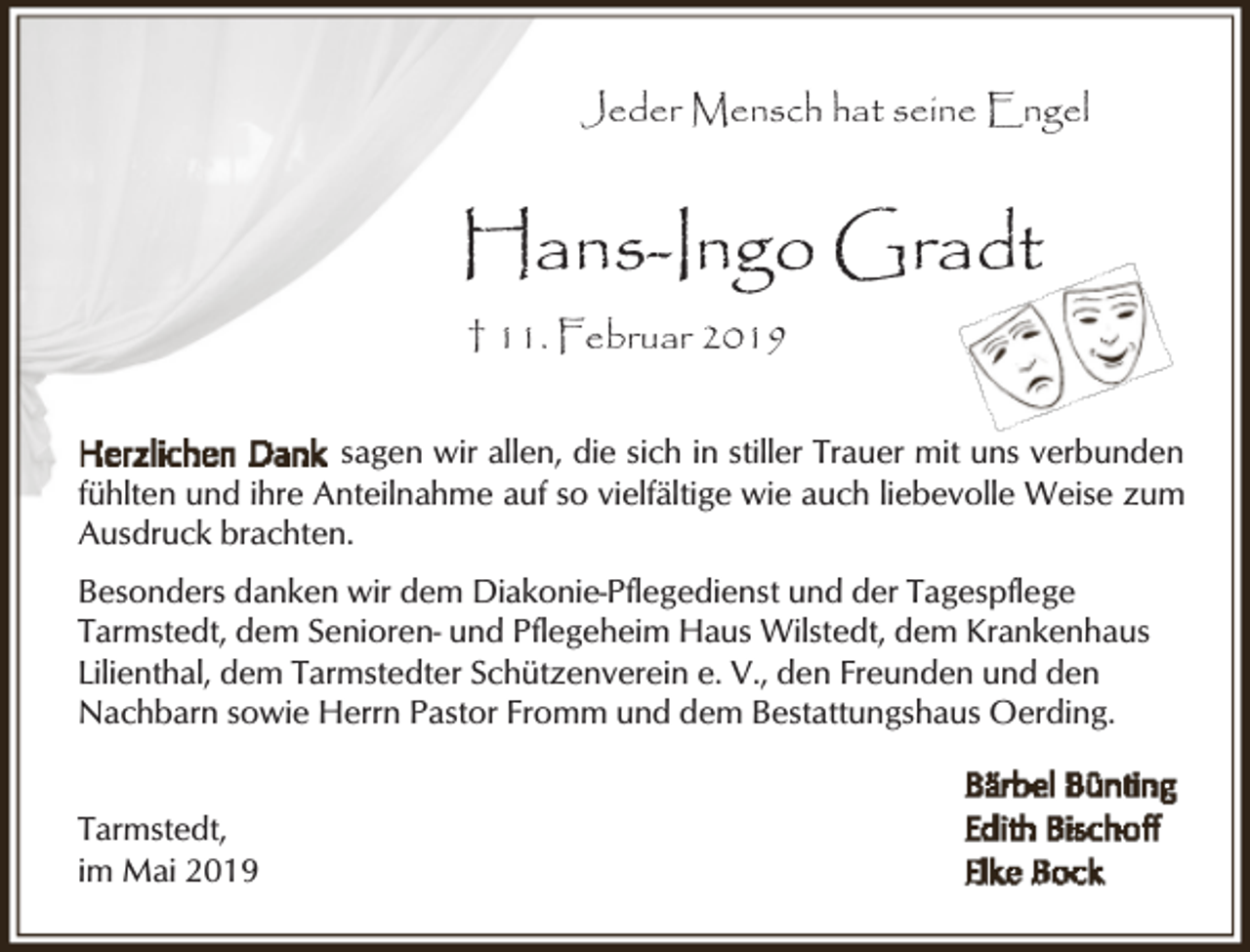 <p>Jeder Mensch hat seine Engel</p><p>Hans-Ingo Gradt<br />† 11. Februar 2019<br />sagen wir allen, die sich in stiller Trauer mit uns verbunden<br />fühlten und ihre Anteilnahme auf so vielfältige wie auch liebevolle Weise zum<br />Ausdruck brachten.<br />Besonders danken wir dem Diakonie-Pflegedienst und der Tagespflege<br />Tarmstedt, dem Senioren- und Pflegeheim Haus Wilstedt, dem Krankenhaus<br />Lilienthal, dem Tarmstedter Schützenverein e. V., den Freunden und den<br />Nachbarn sowie Herrn Pastor Fromm und dem Bestattungshaus Oerding.<br />Tarmstedt,<br />im Mai 2019</p>