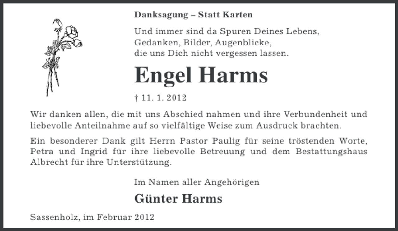 <p>Danksagung – Statt Karten<br />Und immer sind da Spuren Deines Lebens,<br />Gedanken, Bilder, Augenblicke,<br />die uns Dich nicht vergessen lassen.</p><p>Engel Harms<br />† 11. 1. 2012<br />Wir danken allen, die mit uns Abschied nahmen und ihre Verbundenheit und<br />liebevolle Anteilnahme auf so vielfältige Weise zum Ausdruck brachten.<br />Ein besonderer Dank gilt Herrn Pastor Paulig für seine tröstenden Worte,<br />Petra und Ingrid für ihre liebevolle Betreuung und dem Bestattungshaus<br />Albrecht für ihre Unterstützung.<br />Im Namen aller Angehörigen</p><p>Günter Harms<br />Sassenholz, im Februar 2012</p>
