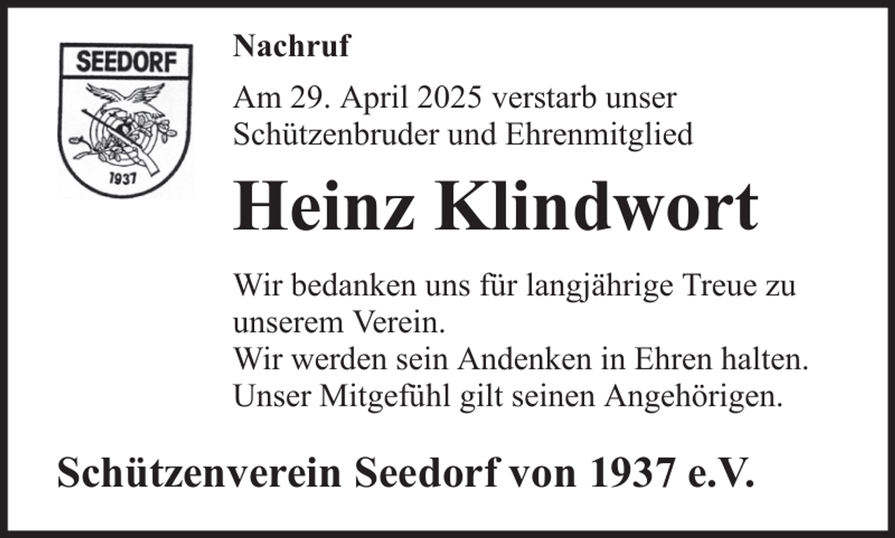 <p>Nachruf<br />Am 29. April 2025 verstarb unser<br />Schützenbruder und Ehrenmitglied</p><p>Heinz Klindwort<br />Wir bedanken uns für langjährige Treue zu<br />unserem Verein.<br />Wir werden sein Andenken in Ehren halten.<br />Unser Mitgefühl gilt seinen Angehörigen.</p><p>Schützenverein Seedorf von 1937 e.V.</p>