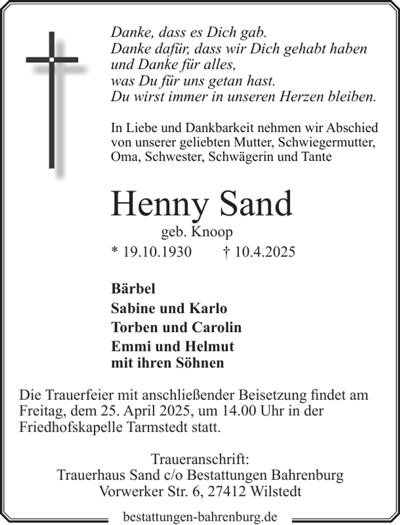 <p>Danke, dass es Dich gab.<br />Danke dafür, dass wir Dich gehabt haben<br />und Danke für alles,<br />was Du für uns getan hast.<br />Du wirst immer in unseren Herzen bleiben.<br />In Liebe und Dankbarkeit nehmen wir Abschied<br />von unserer geliebten Mutter, Schwiegermutter,<br />Oma, Schwester, Schwägerin und Tante</p><p>Henny Sand</p><p>geb. Knoop<br />* 19.10.1930<br />† 10.4.2025</p><p>Bärbel<br />Sabine und Karlo<br />Torben und Carolin<br />Emmi und Helmut<br />mit ihren Söhnen<br />Die Trauerfeier mit anschließender Beisetzung findet am<br />Freitag, dem 25. April 2025, um 14.00 Uhr in der<br />Friedhofskapelle Tarmstedt statt.<br />Traueranschrift:<br />Trauerhaus Sand c/o Bestattungen Bahrenburg<br />Vorwerker Str. 6, 27412 Wilstedt<br />bestattungen-bahrenburg.de</p>