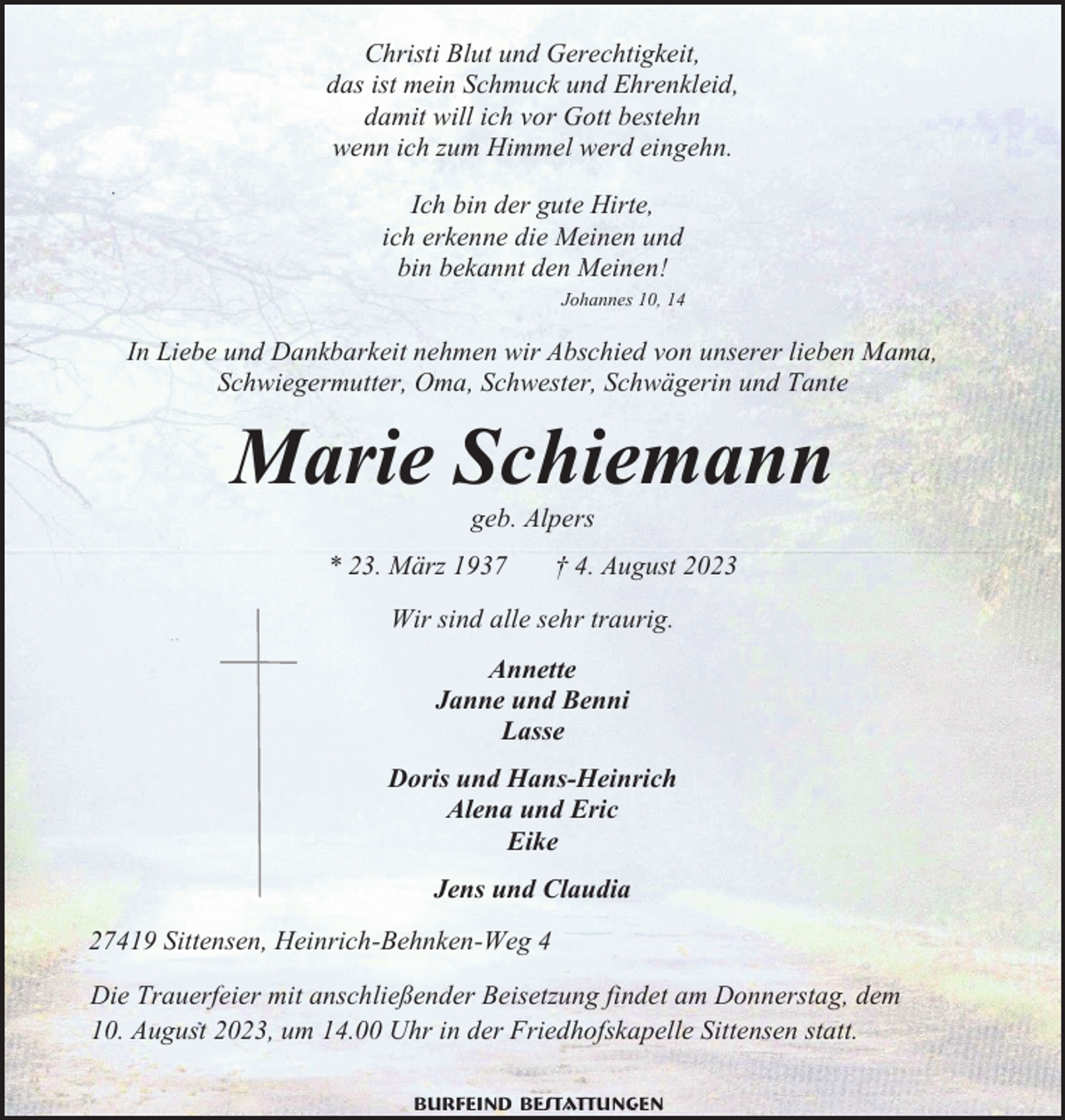 <p>Christi Blut und Gerechtigkeit,<br />das ist mein Schmuck und Ehrenkleid,<br />damit will ich vor Gott bestehn<br />wenn ich zum Himmel werd eingehn.<br />Ich bin der gute Hirte,<br />ich erkenne die Meinen und<br />bin bekannt den Meinen!<br />Johannes 10, 14</p><p>In Liebe und Dankbarkeit nehmen wir Abschied von unserer lieben Mama,<br />Schwiegermutter, Oma, Schwester, Schwägerin und Tante</p><p>Marie Schiemann<br />geb. Alpers<br />* 23. März 1937</p><p>† 4. August 2023</p><p>Wir sind alle sehr traurig.<br />Annette<br />Janne und Benni<br />Lasse<br />Doris und Hans-Heinrich<br />Alena und Eric<br />Eike<br />Jens und Claudia<br />27419 Sittensen, Heinrich-Behnken-Weg 4<br />Die Trauerfeier mit anschließender Beisetzung findet am Donnerstag, dem<br />10. August 2023, um 14.00 Uhr in der Friedhofskapelle Sittensen statt.<br />Burfeind Bestattungen</p>