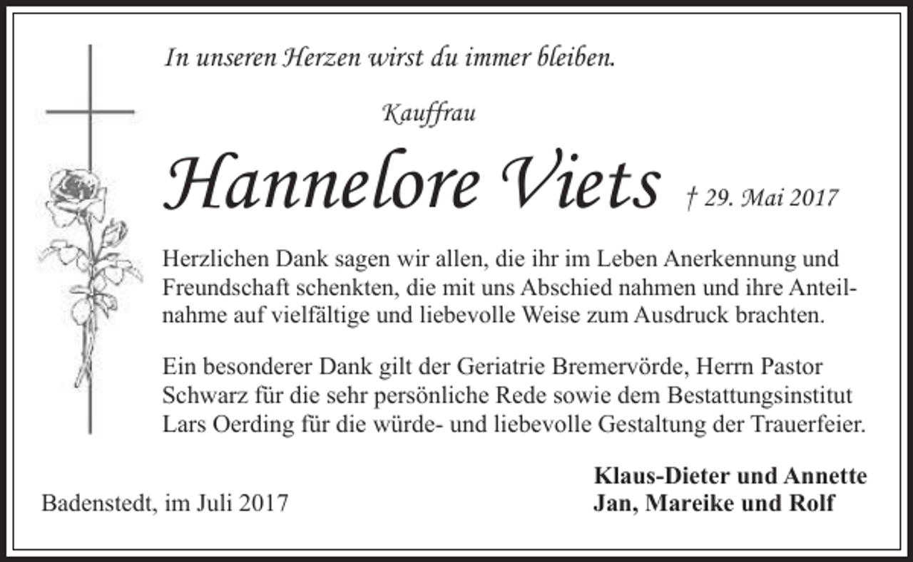 <p>In unseren Herzen wirst du immer bleiben.<br />Kauffrau</p><p>Hannelore Viets</p><p>† 29. Mai 2017</p><p>Herzlichen Dank sagen wir allen, die ihr im Leben Anerkennung und<br />Freundschaft schenkten, die mit uns Abschied nahmen und ihre Anteilnahme auf vielfältige und liebevolle Weise zum Ausdruck brachten.</p><p>Ein besonderer Dank gilt der Geriatrie Bremervörde, Herrn Pastor<br />Schwarz für die sehr persönliche Rede sowie dem Bestattungsinstitut<br />Lars Oerding für die würde- und liebevolle Gestaltung der Trauerfeier.<br />Badenstedt, im Juli 2017</p><p>Klaus-Dieter und Annette<br />Jan, Mareike und Rolf</p>