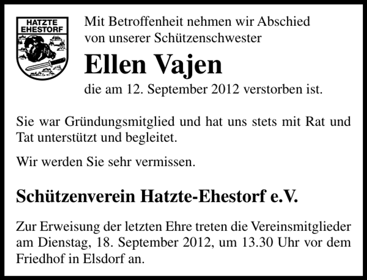 <p>Mit Betroffenheit nehmen wir Abschied<br />von unserer Schützenschwester</p><p>Ellen Vajen</p><p>die am 12. September 2012 verstorben ist.</p><p>Sie war Gründungsmitglied und hat uns stets mit Rat und<br />Tat unterstützt und begleitet.<br />Wir werden Sie sehr vermissen.</p><p>Schützenverein Hatzte-Ehestorf e.V.<br />Zur Erweisung der letzten Ehre treten die Vereinsmitglieder<br />am Dienstag, 18. September 2012, um 13.30 Uhr vor dem<br />Friedhof in Elsdorf an.</p>
