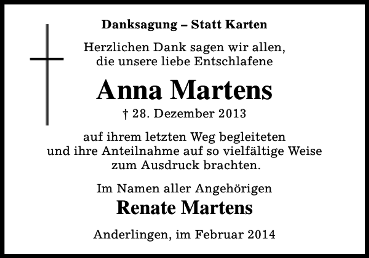 <p>Danksagung – Statt Karten<br />Herzlichen Dank sagen wir allen,<br />die unsere liebe Entschlafene</p><p>Anna Martens<br />† 28. Dezember 2013</p><p>auf ihrem letzten Weg begleiteten<br />und ihre Anteilnahme auf so vielfältige Weise<br />zum Ausdruck brachten.<br />Im Namen aller Angehörigen</p><p>Renate Martens</p><p>Anderlingen, im Februar 2014</p>