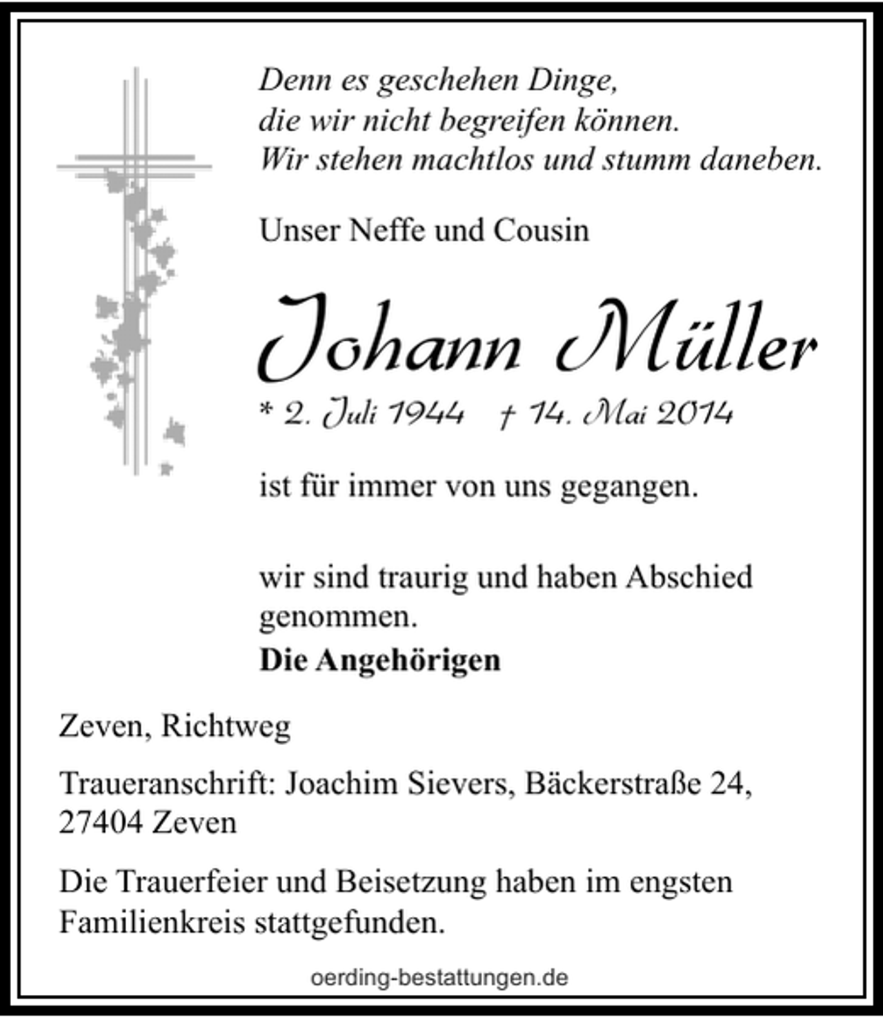 <p>Denn es geschehen Dinge,<br />die wir nicht begreifen können.<br />Wir stehen machtlos und stumm daneben.<br />Unser Neffe und Cousin</p><p>Johann Müller</p><p>* 2. Juli 1944 † 14. Mai 2014<br />ist für immer von uns gegangen.</p><p>wir sind traurig und haben Abschied<br />genommen.<br />Die Angehörigen<br />Zeven, Richtweg<br />Traueranschrift: Joachim Sievers, Bäckerstraße 24,<br />27404 Zeven</p><p>Die Trauerfeier und Beisetzung haben im engsten<br />Familienkreis stattgefunden.<br />oerding-bestattungen.de</p>