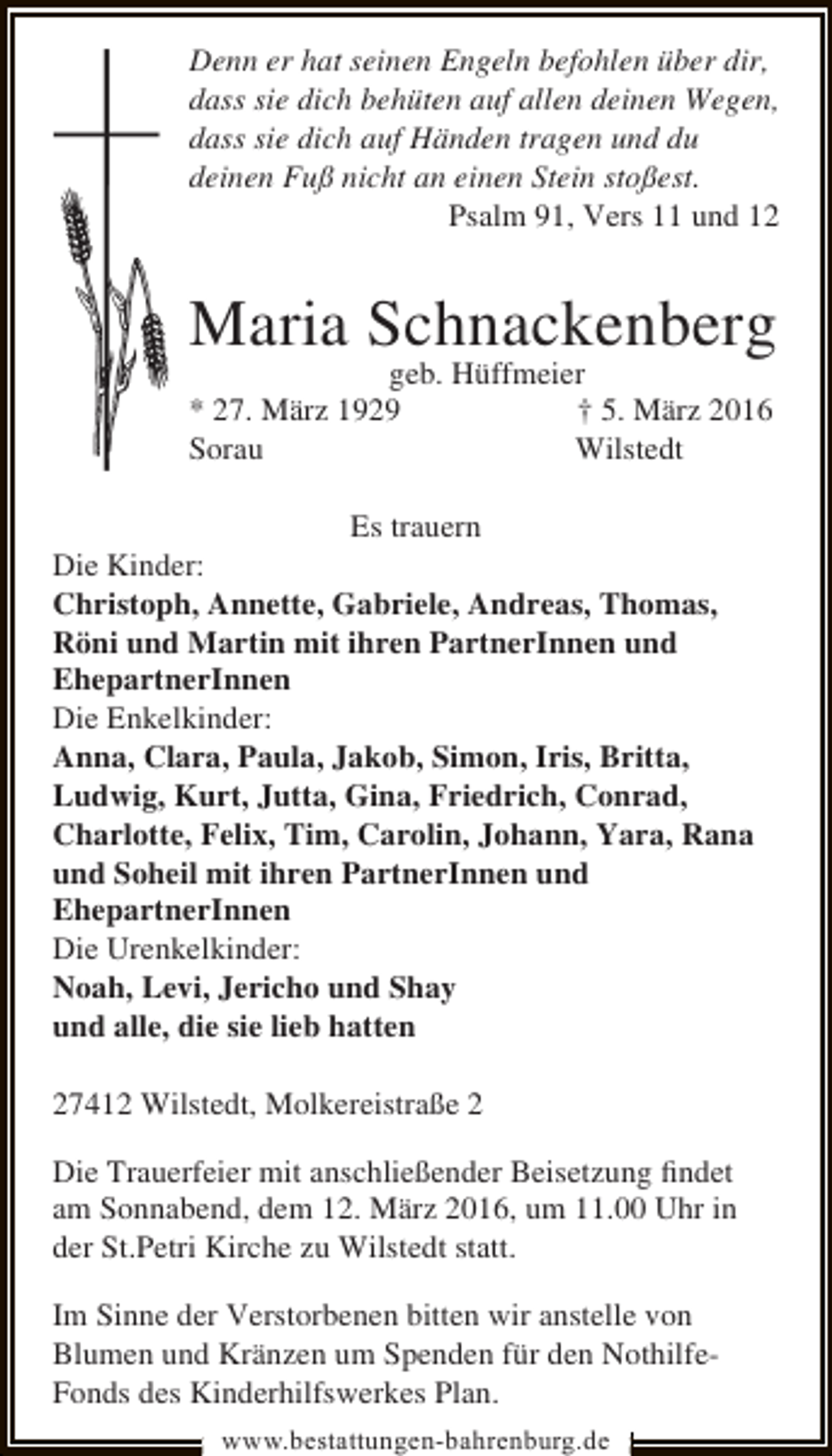 <p>Denn er hat seinen Engeln befohlen über dir,<br />dass sie dich behüten auf allen deinen Wegen,<br />dass sie dich auf Händen tragen und du<br />deinen Fuß nicht an einen Stein stoßest.<br />Psalm 91, Vers 11 und 12</p><p>Maria Schnackenberg<br />geb. Hüffmeier<br />* 27. März 1929<br />† 5. März 2016<br />Sorau<br />Wilstedt</p><p>Es trauern<br />Die Kinder:<br />Christoph, Annette, Gabriele, Andreas, Thomas,<br />Röni und Martin mit ihren PartnerInnen und<br />EhepartnerInnen<br />Die Enkelkinder:<br />Anna, Clara, Paula, Jakob, Simon, Iris, Britta,<br />Ludwig, Kurt, Jutta, Gina, Friedrich, Conrad,<br />Charlotte, Felix, Tim, Carolin, Johann, Yara, Rana<br />und Soheil mit ihren PartnerInnen und<br />EhepartnerInnen<br />Die Urenkelkinder:<br />Noah, Levi, Jericho und Shay<br />und alle, die sie lieb hatten<br />27412 Wilstedt, Molkereistraße 2<br />Die Trauerfeier mit anschließender Beisetzung ﬁndet<br />am Sonnabend, dem 12. März 2016, um 11.00 Uhr in<br />der St.Petri Kirche zu Wilstedt statt.<br />Im Sinne der Verstorbenen bitten wir anstelle von<br />Blumen und Kränzen um Spenden für den NothilfeFonds des Kinderhilfswerkes Plan.<br />www.bestattungen-bahrenburg.de</p>
