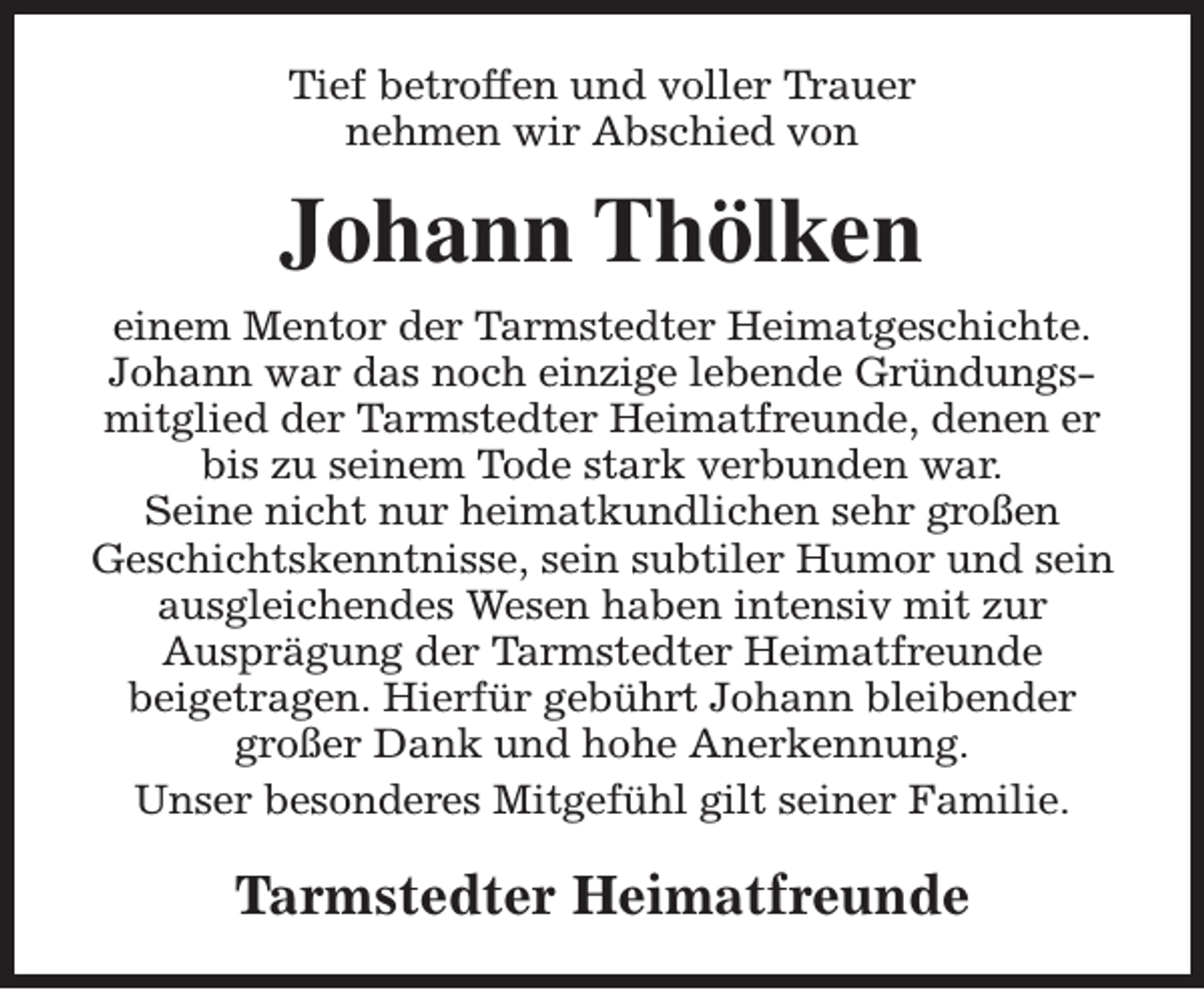 <p>Tief betroffen und voller Trauer<br />nehmen wir Abschied von</p><p>Johann Thölken<br />einem Mentor der Tarmstedter Heimatgeschichte.<br />Johann war das noch einzige lebende Gründungsmitglied der Tarmstedter Heimatfreunde, denen er<br />bis zu seinem Tode stark verbunden war.<br />Seine nicht nur heimatkundlichen sehr großen<br />Geschichtskenntnisse, sein subtiler Humor und sein<br />ausgleichendes Wesen haben intensiv mit zur<br />Ausprägung der Tarmstedter Heimatfreunde<br />beigetragen. Hierfür gebührt Johann bleibender<br />großer Dank und hohe Anerkennung.<br />Unser besonderes Mitgefühl gilt seiner Familie.</p><p>Tarmstedter Heimatfreunde</p>