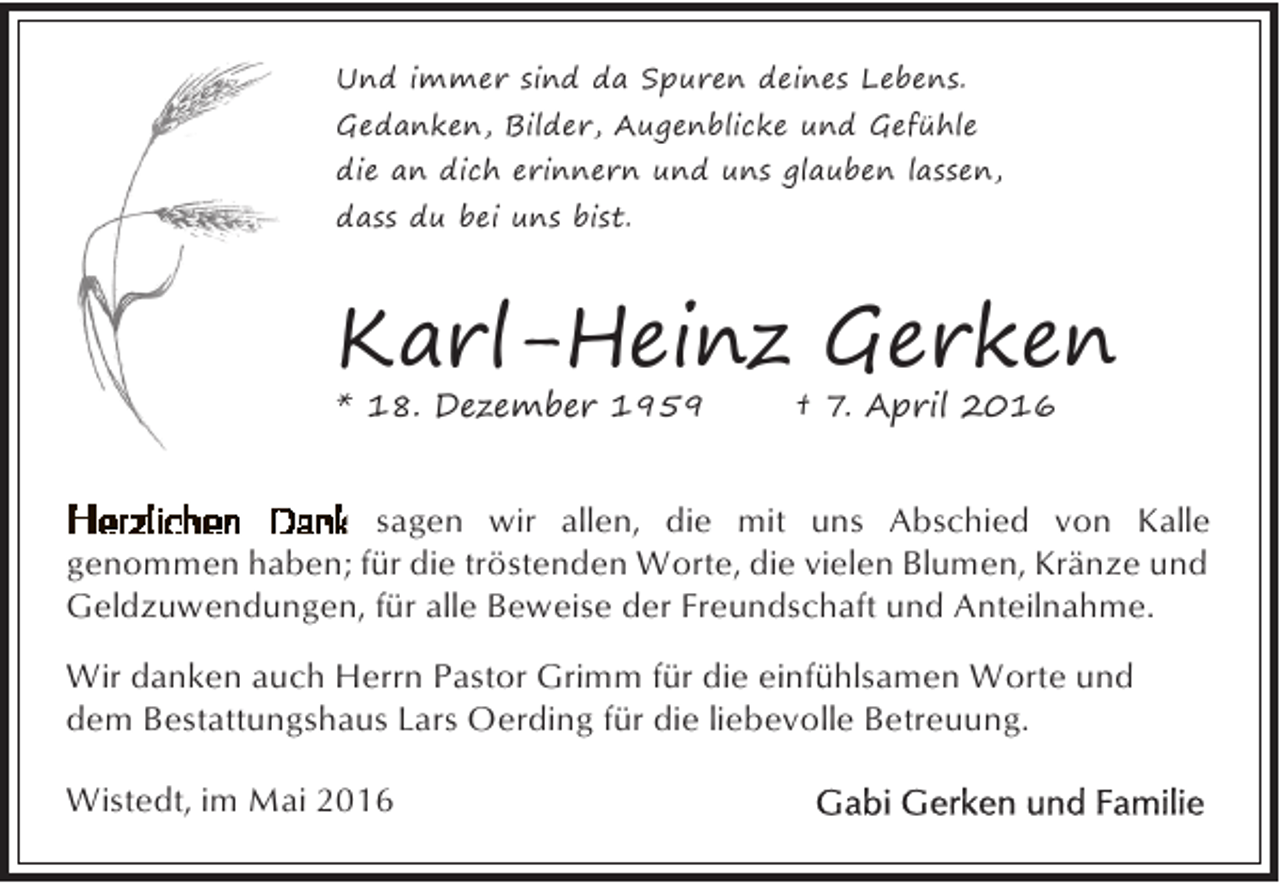 <p>Und immer sind da Spuren deines Lebens.<br />Gedanken, Bilder, Augenblicke und Gefühle<br />die an dich erinnern und uns glauben lassen,<br />dass du bei uns bist.</p><p>Karl-Heinz Gerken</p><p>* 18. Dezember 1959</p><p>† 7. April 2016</p><p>sagen wir allen, die mit uns Abschied von Kalle<br />genommen haben; für die tröstenden Worte, die vielen Blumen, Kränze und<br />Geldzuwendungen, für alle Beweise der Freundschaft und Anteilnahme.<br />Wir danken auch Herrn Pastor Grimm für die einfühlsamen Worte und<br />dem Bestattungshaus Lars Oerding für die liebevolle Betreuung.<br />Wistedt, im Mai 2016</p>