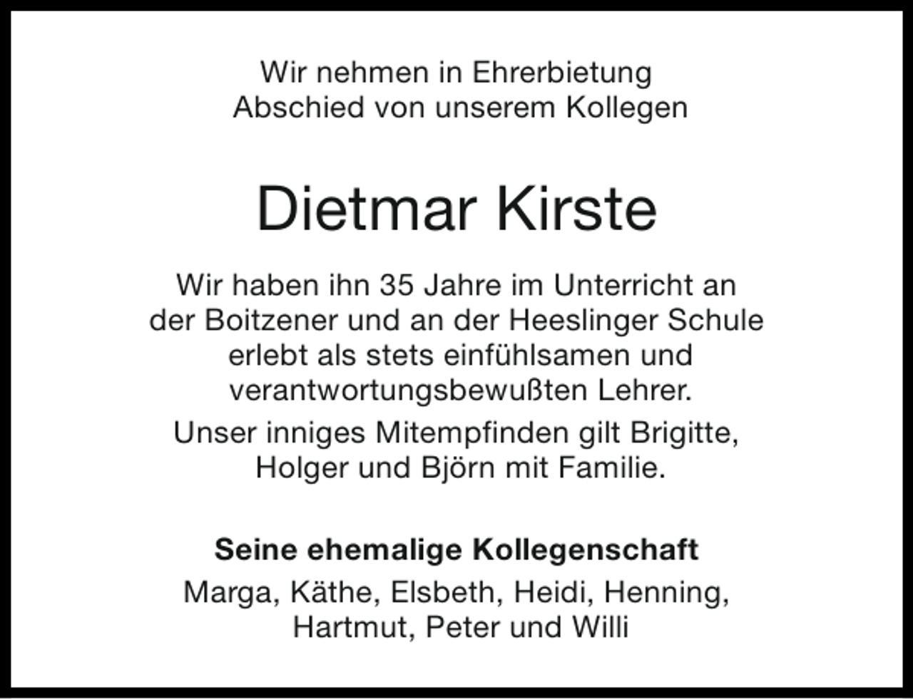 <p>Wir nehmen in Ehrerbietung<br />Abschied von unserem Kollegen</p><p>Dietmar Kirste<br />Wir haben ihn 35 Jahre im Unterricht an<br />der Boitzener und an der Heeslinger Schule<br />erlebt als stets einfühlsamen und<br />verantwortungsbewußten Lehrer.<br />Unser inniges Mitempfinden gilt Brigitte,<br />Holger und Björn mit Familie.<br />Seine ehemalige Kollegenschaft<br />Marga, Käthe, Elsbeth, Heidi, Henning,<br />Hartmut, Peter und Willi</p>