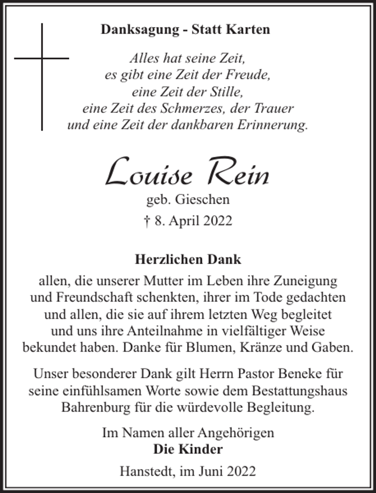 <p>Danksagung - Statt Karten<br />Alles hat seine Zeit,<br />es gibt eine Zeit der Freude,<br />eine Zeit der Stille,<br />eine Zeit des Schmerzes, der Trauer<br />und eine Zeit der dankbaren Erinnerung.</p><p>Louise Rein<br />geb. Gieschen<br />† 8. April 2022</p><p>Herzlichen Dank<br />allen, die unserer Mutter im Leben ihre Zuneigung<br />und Freundschaft schenkten, ihrer im Tode gedachten<br />und allen, die sie auf ihrem letzten Weg begleitet<br />und uns ihre Anteilnahme in vielfältiger Weise<br />bekundet haben. Danke für Blumen, Kränze und Gaben.<br />Unser besonderer Dank gilt Herrn Pastor Beneke für<br />seine einfühlsamen Worte sowie dem Bestattungshaus<br />Bahrenburg für die würdevolle Begleitung.<br />Im Namen aller Angehörigen<br />Die Kinder<br />Hanstedt, im Juni 2022</p>