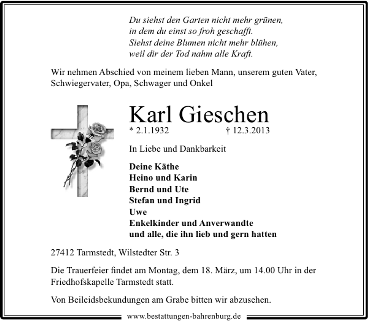 <p>Du siehst den Garten nicht mehr grünen,<br />in dem du einst so froh geschafft.<br />Siehst deine Blumen nicht mehr blühen,<br />weil dir der Tod nahm alle Kraft.<br />Wir nehmen Abschied von meinem lieben Mann, unserem guten Vater,<br />Schwiegervater, Opa, Schwager und Onkel</p><p>Karl Gieschen<br />* 2.1.1932</p><p>† 12.3.2013</p><p>In Liebe und Dankbarkeit<br />Deine Käthe<br />Heino und Karin<br />Bernd und Ute<br />Stefan und Ingrid<br />Uwe<br />Enkelkinder und Anverwandte<br />und alle, die ihn lieb und gern hatten<br />27412 Tarmstedt, Wilstedter Str. 3<br />Die Trauerfeier ﬁndet am Montag, dem 18. März, um 14.00 Uhr in der<br />Friedhofskapelle Tarmstedt statt.<br />Von Beileidsbekundungen am Grabe bitten wir abzusehen.<br />www.bestattungen-bahrenburg.de</p>