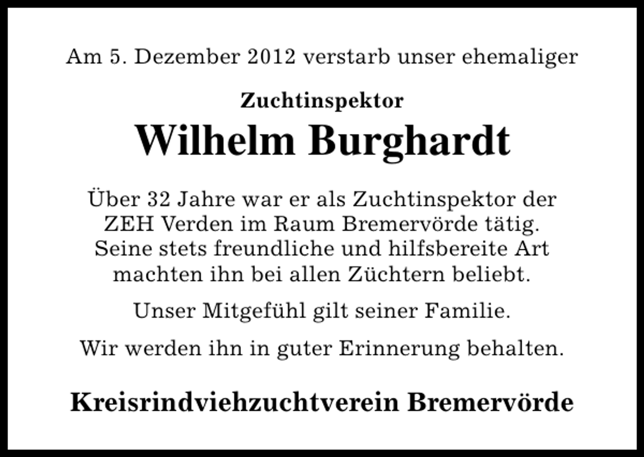 <p>Am 5. Dezember 2012 verstarb unser ehemaliger<br />Zuchtinspektor</p><p>Wilhelm Burghardt<br />Über 32 Jahre war er als Zuchtinspektor der<br />ZEH Verden im Raum Bremervörde tätig.<br />Seine stets freundliche und hilfsbereite Art<br />machten ihn bei allen Züchtern beliebt.<br />Unser Mitgefühl gilt seiner Familie.<br />Wir werden ihn in guter Erinnerung behalten.</p><p>Kreisrindviehzuchtverein Bremervörde</p>