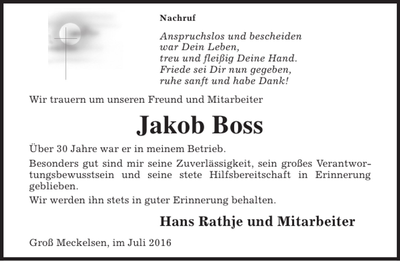 <p>Nachruf</p><p>Anspruchslos und bescheiden<br />war Dein Leben,<br />treu und fleißig Deine Hand.<br />Friede sei Dir nun gegeben,<br />ruhe sanft und habe Dank!<br />Wir trauern um unseren Freund und Mitarbeiter</p><p>Jakob Boss</p><p>Über 30 Jahre war er in meinem Betrieb.<br />Besonders gut sind mir seine Zuverlässigkeit, sein großes Verantwortungsbewusstsein und seine stete Hilfsbereitschaft in Erinnerung<br />geblieben.<br />Wir werden ihn stets in guter Erinnerung behalten.</p><p>Hans Rathje und Mitarbeiter<br />Groß Meckelsen, im Juli 2016</p>