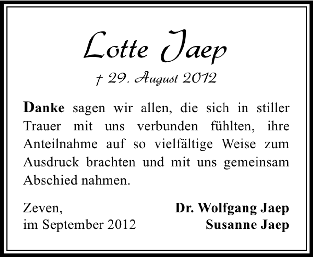 <p>Lotte Jaep<br />† 29. August 2012</p><p>Danke sagen wir allen, die sich in stiller</p><p>Trauer mit uns verbunden fühlten, ihre<br />Anteilnahme auf so vielfältige Weise zum<br />Ausdruck brachten und mit uns gemeinsam<br />Abschied nahmen.<br />Zeven,<br />im September 2012</p><p>Dr. Wolfgang Jaep<br />Susanne Jaep</p>