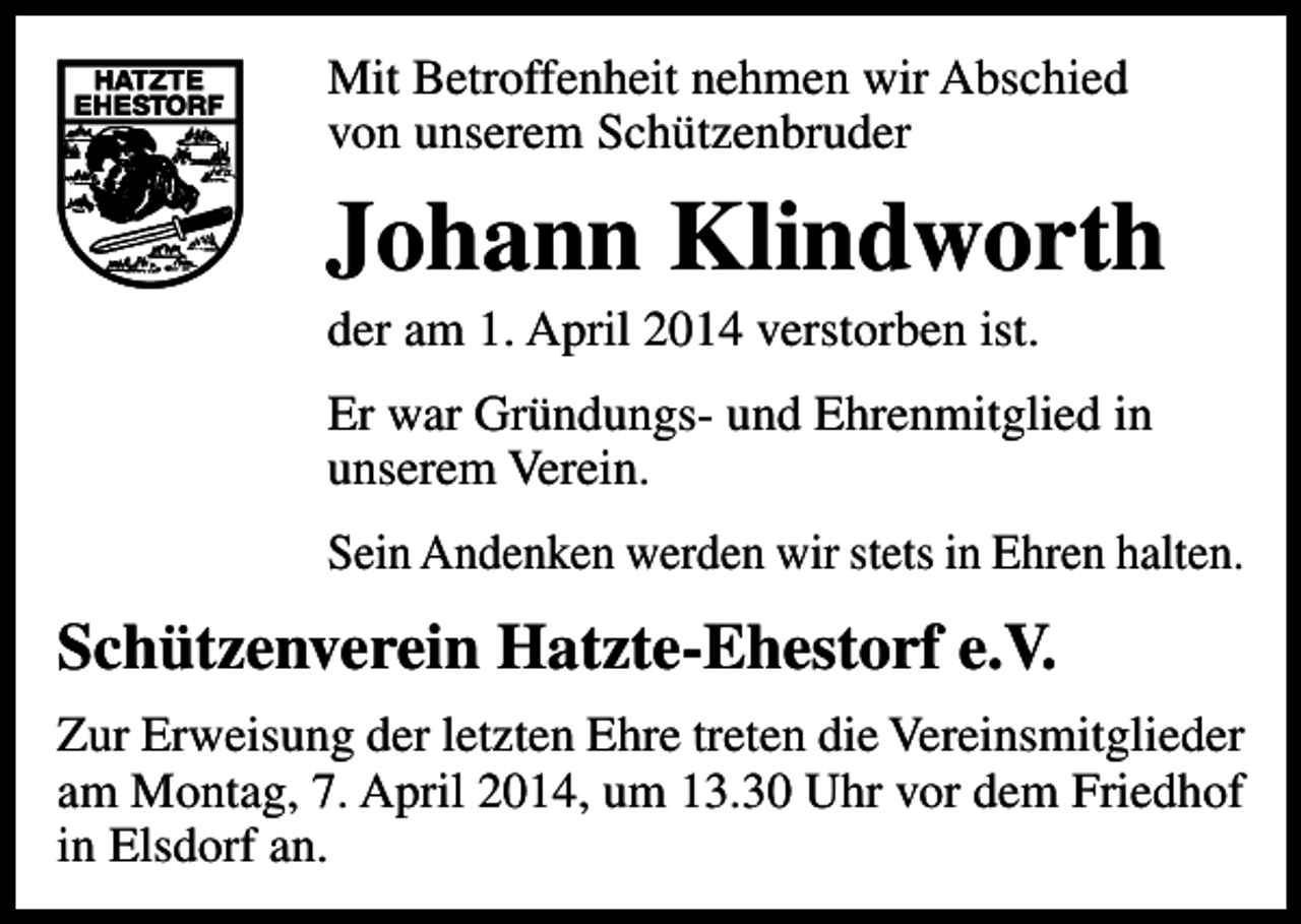 <p>Mit Betroffenheit nehmen wir Abschied<br />von unserem Schützenbruder</p><p>Johann Klindworth<br />der am 1. April 2014 verstorben ist.</p><p>Er war Gründungs- und Ehrenmitglied in<br />unserem Verein.<br />Sein Andenken werden wir stets in Ehren halten.</p><p>Schützenverein Hatzte-Ehestorf e.V.<br />Zur Erweisung der letzten Ehre treten die Vereinsmitglieder<br />am Montag, 7. April 2014, um 13.30 Uhr vor dem Friedhof<br />in Elsdorf an.</p>