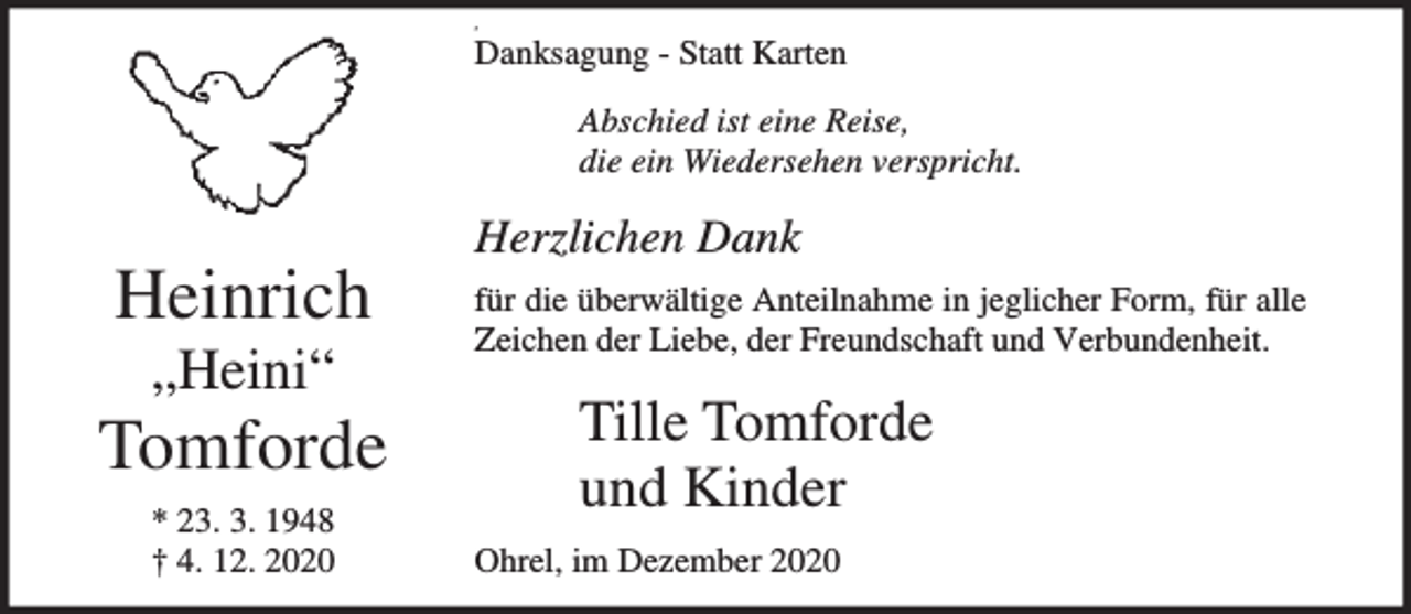 <p>,</p><p>Danksagung - Statt Karten<br />Abschied ist eine Reise,<br />die ein Wiedersehen verspricht.</p><p>Heinrich<br />„Heini“</p><p>Tomforde<br />* 23. 3. 1948<br />† 4. 12. 2020</p><p>Herzlichen Dank<br />für die überwältige Anteilnahme in jeglicher Form, für alle<br />Zeichen der Liebe, der Freundschaft und Verbundenheit.</p><p>Tille Tomforde<br />und Kinder<br />Ohrel, im Dezember 2020</p>