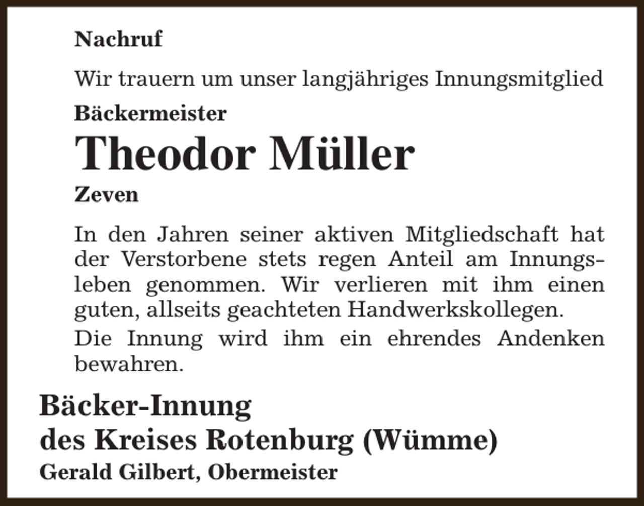 <p>Nachruf<br />Wir trauern um unser langjähriges Innungsmitglied<br />Bäckermeister</p><p>Theodor Müller<br />Zeven</p><p>In den Jahren seiner aktiven Mitgliedschaft hat<br />der Verstorbene stets regen Anteil am Innungsleben genommen. Wir verlieren mit ihm einen<br />guten, allseits geachteten Handwerkskollegen.<br />Die Innung wird ihm ein ehrendes Andenken<br />bewahren.</p><p>Bäcker-Innung<br />des Kreises Rotenburg (Wümme)<br />Gerald Gilbert, Obermeister</p>