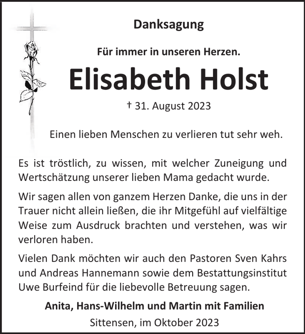 <p>Danksagung<br />Für immer in unseren Herzen.</p><p>Elisabeth Holst<br />† 31. August 2023</p><p>Einen lieben Menschen zu verlieren tut sehr weh.<br />Es ist tröstlich, zu wissen, mit welcher Zuneigung und<br />Wertschätzung unserer lieben Mama gedacht wurde.<br />Wir sagen allen von ganzem Herzen Danke, die uns in der<br />Trauer nicht allein ließen, die ihr Mitgefühl auf vielfältige<br />Weise zum Ausdruck brachten und verstehen, was wir<br />verloren haben.<br />Vielen Dank möchten wir auch den Pastoren Sven Kahrs<br />und Andreas Hannemann sowie dem Bestattungsinstitut<br />Uwe Burfeind für die liebevolle Betreuung sagen.<br />Anita, Hans-Wilhelm und Martin mit Familien<br />Sittensen, im Oktober 2023</p>