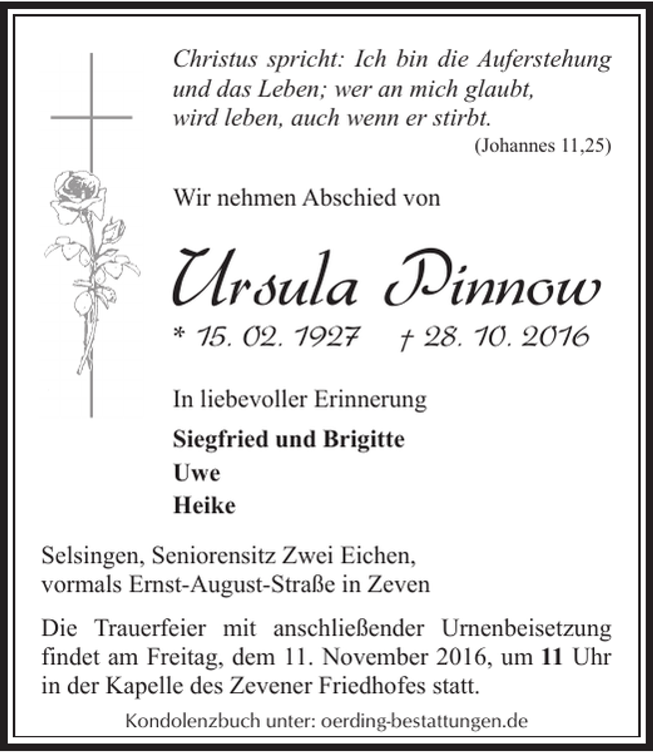 <p>Christus spricht: Ich bin die Auferstehung<br />und das Leben; wer an mich glaubt,<br />wird leben, auch wenn er stirbt.<br />(Johannes 11,25)</p><p>Wir nehmen Abschied von</p><p>Ursula Pinnow</p><p>* 15. 02. 1927</p><p>† 28. 10. 2016</p><p>In liebevoller Erinnerung<br />Siegfried und Brigitte<br />Uwe<br />Heike<br />Selsingen, Seniorensitz Zwei Eichen,<br />vormals Ernst-August-Straße in Zeven</p><p>Die Trauerfeier mit anschließender Urnenbeisetzung<br />findet am Freitag, dem 11. November 2016, um 11 Uhr<br />in der Kapelle des Zevener Friedhofes statt.<br />Kondolenzbuch unter: oerding-bestattungen.de</p>