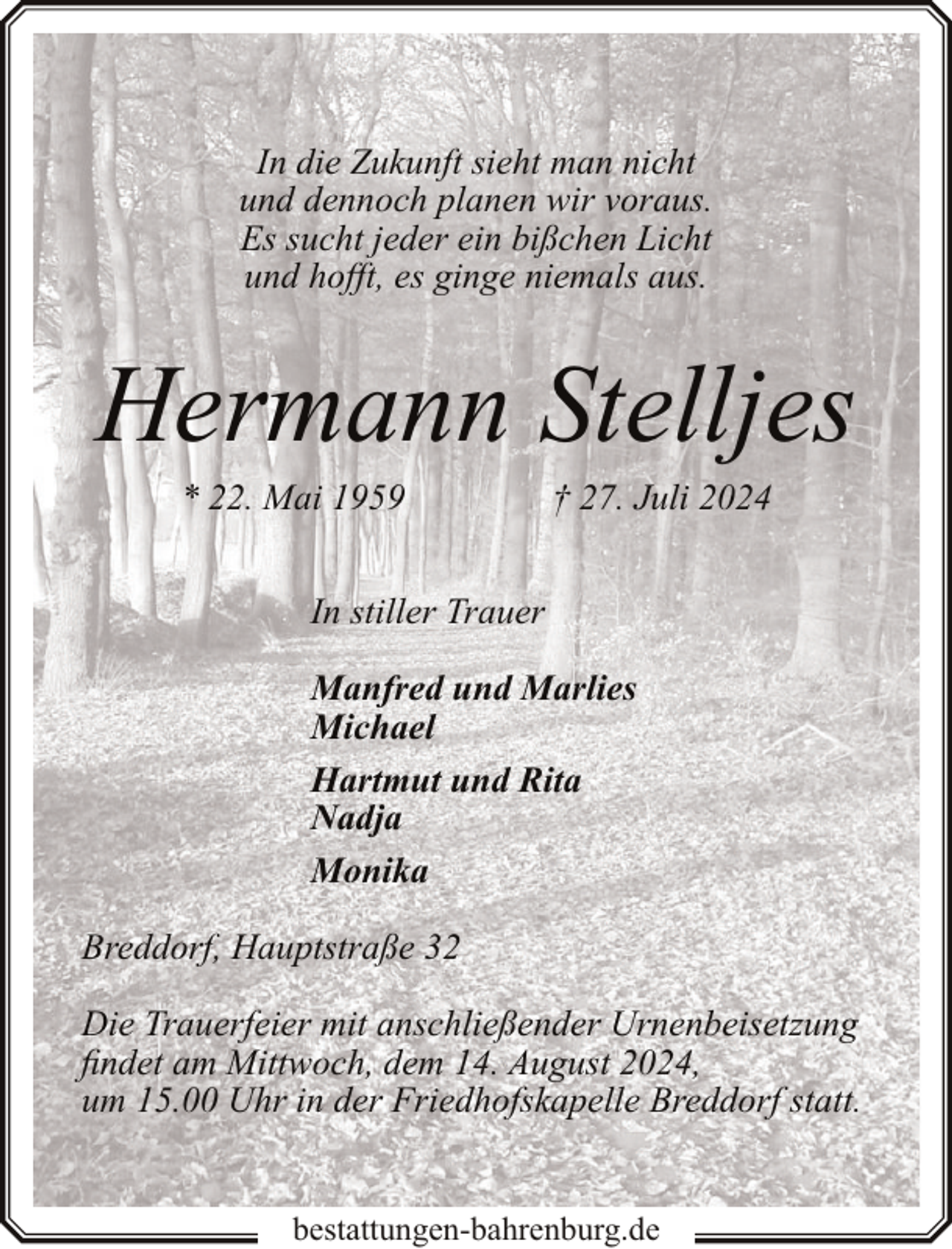 <p>In die Zukunft sieht man nicht<br />und dennoch planen wir voraus.<br />Es sucht jeder ein bißchen Licht<br />und hofft, es ginge niemals aus.</p><p>Hermann Stelljes<br />* 22. Mai 1959</p><p>† 27. Juli 2024</p><p>In stiller Trauer<br />Manfred und Marlies<br />Michael<br />Hartmut und Rita<br />Nadja<br />Monika<br />Breddorf, Hauptstraße 32<br />Die Trauerfeier mit anschließender Urnenbeisetzung<br />findet am Mittwoch, dem 14. August 2024,<br />um 15.00 Uhr in der Friedhofskapelle Breddorf statt.<br />bestattungen-bahrenburg.de</p>