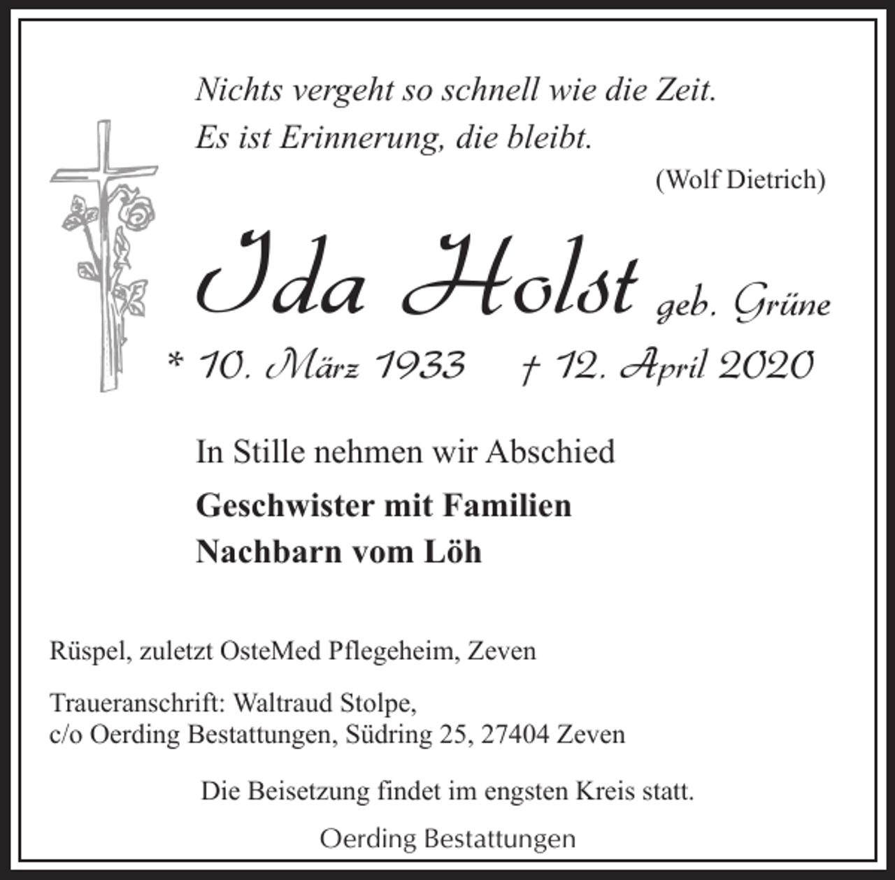 <p>Nichts vergeht so schnell wie die Zeit.<br />Es ist Erinnerung, die bleibt.<br />(Wolf Dietrich)</p><p>Ida Holst geb. Grüne</p><p>* 10. März 1933</p><p>† 12. April 2020</p><p>In Stille nehmen wir Abschied<br />Geschwister mit Familien<br />Nachbarn vom Löh<br />Rüspel, zuletzt OsteMed Pflegeheim, Zeven<br />Traueranschrift: Waltraud Stolpe,<br />c/o Oerding Bestattungen, Südring 25, 27404 Zeven<br />Die Beisetzung findet im engsten Kreis statt.<br />Oerding Bestattungen</p>