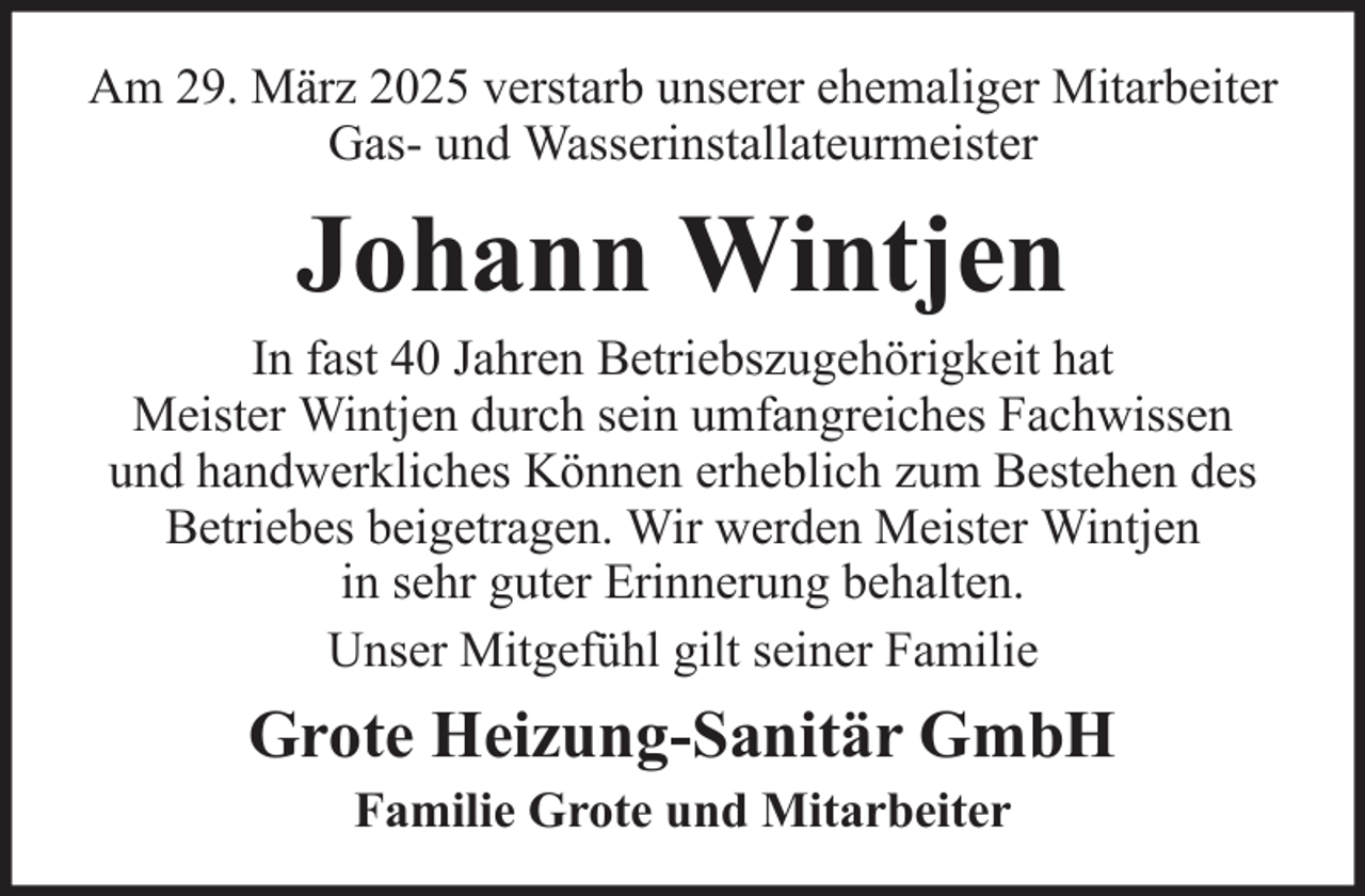<p>Am 29. März 2025 verstarb unserer ehemaliger Mitarbeiter<br />Gas- und Wasserinstallateurmeister</p><p>Johann Wintjen<br />In fast 40 Jahren Betriebszugehörigkeit hat<br />Meister Wintjen durch sein umfangreiches Fachwissen<br />und handwerkliches Können erheblich zum Bestehen des<br />Betriebes beigetragen. Wir werden Meister Wintjen<br />in sehr guter Erinnerung behalten.<br />Unser Mitgefühl gilt seiner Familie</p><p>Grote Heizung-Sanitär GmbH<br />Familie Grote und Mitarbeiter</p>