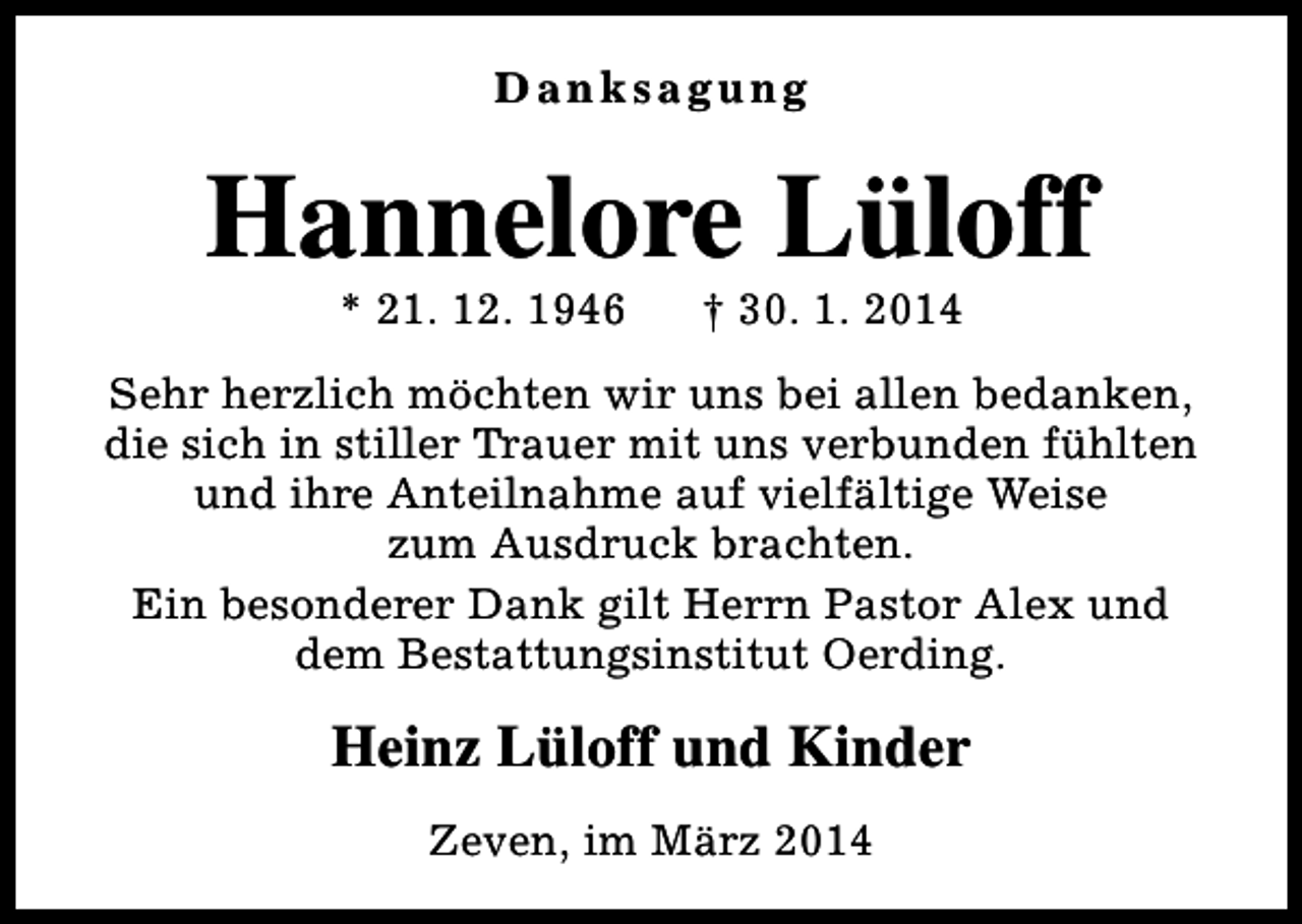 <p>Danksagung</p><p>Hannelore Lüloff<br />* 21. 12. 1946</p><p>† 30. 1. 2014</p><p>Sehr herzlich möchten wir uns bei allen bedanken,<br />die sich in stiller Trauer mit uns verbunden fühlten<br />und ihre Anteilnahme auf vielfältige Weise<br />zum Ausdruck brachten.<br />Ein besonderer Dank gilt Herrn Pastor Alex und<br />dem Bestattungsinstitut Oerding.</p><p>Heinz Lüloff und Kinder<br />Zeven, im März 2014</p>