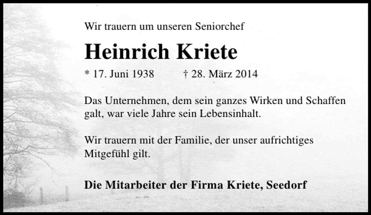 <p>Wir trauern um unseren Seniorchef</p><p>Heinrich Kriete<br />* 17. Juni 1938</p><p>† 28. März 2014</p><p>Das Unternehmen, dem sein ganzes Wirken und Schaffen<br />galt, war viele Jahre sein Lebensinhalt.<br />Wir trauern mit der Familie, der unser aufrichtiges<br />Mitgefühl gilt.</p><p>Die Mitarbeiter der Firma Kriete, Seedorf</p>