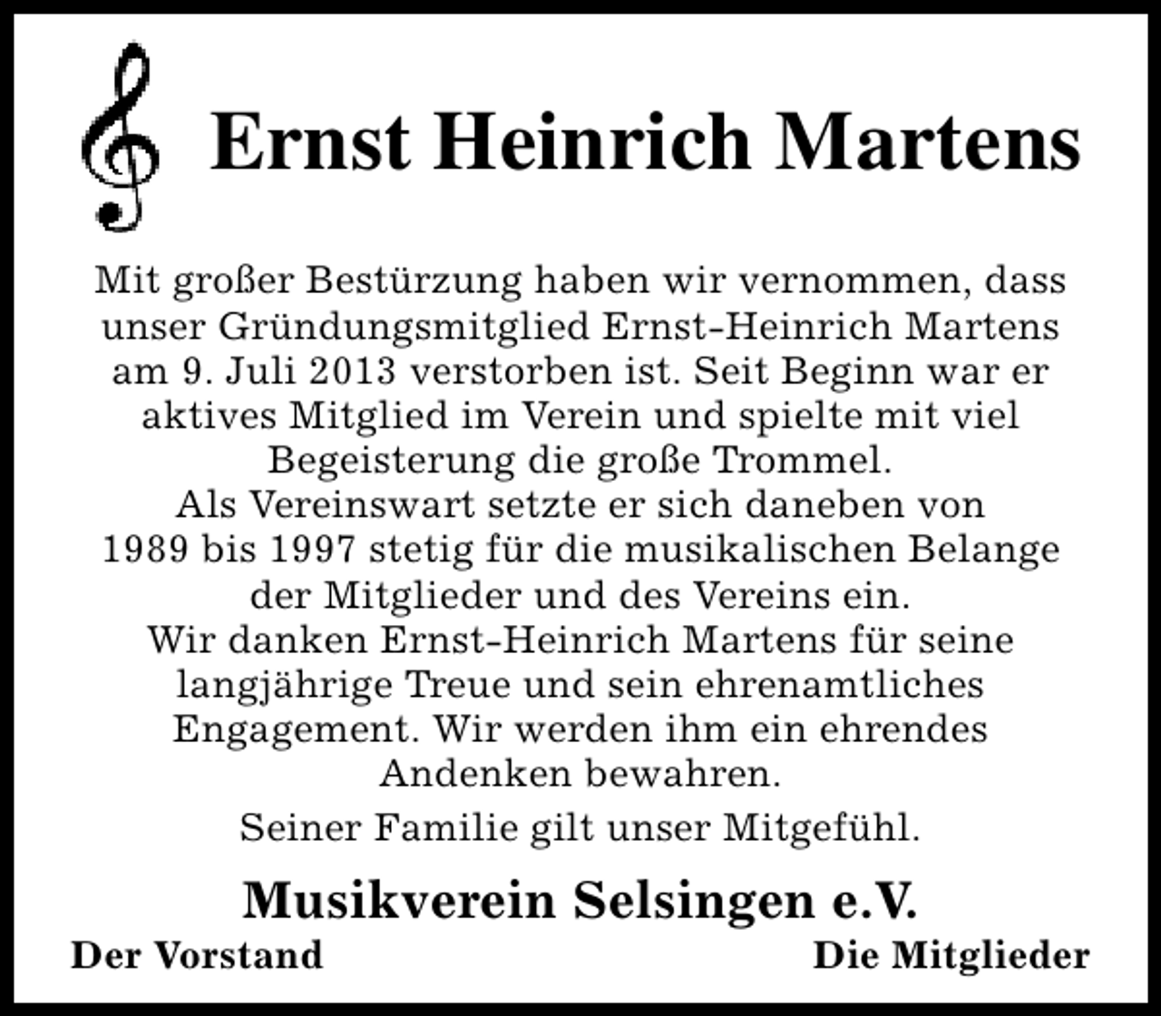 <p>Ernst Heinrich Martens<br />Mit großer Bestürzung haben wir vernommen, dass<br />unser Gründungsmitglied Ernst-Heinrich Martens<br />am 9. Juli 2013 verstorben ist. Seit Beginn war er<br />aktives Mitglied im Verein und spielte mit viel<br />Begeisterung die große Trommel.<br />Als Vereinswart setzte er sich daneben von<br />1989 bis 1997 stetig für die musikalischen Belange<br />der Mitglieder und des Vereins ein.<br />Wir danken Ernst-Heinrich Martens für seine<br />langjährige Treue und sein ehrenamtliches<br />Engagement. Wir werden ihm ein ehrendes<br />Andenken bewahren.<br />Seiner Familie gilt unser Mitgefühl.</p><p>Musikverein Selsingen e.V.</p><p>Der Vorstand</p><p>Die Mitglieder</p>