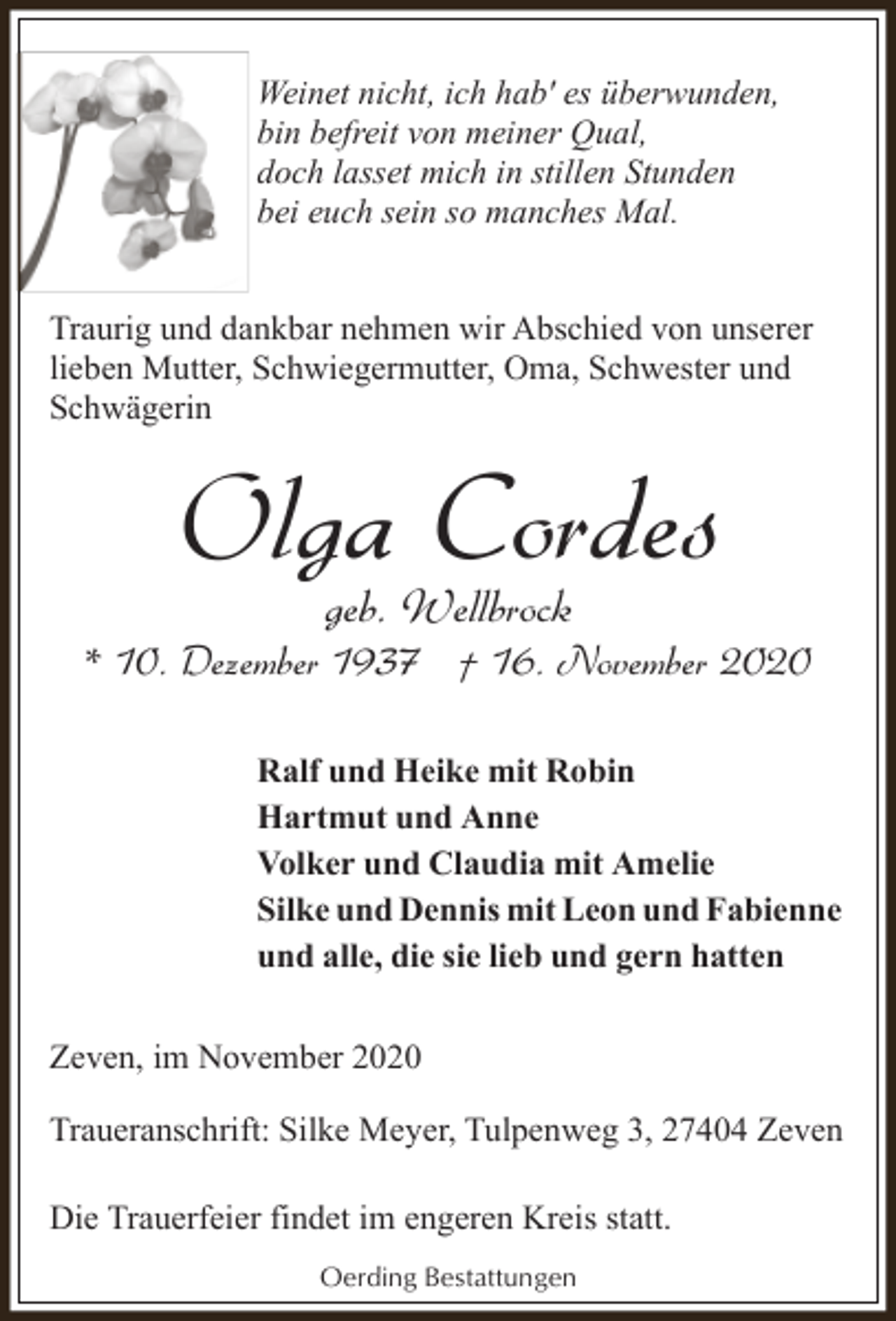 <p>Weinet nicht, ich hab' es überwunden,<br />bin befreit von meiner Qual,<br />doch lasset mich in stillen Stunden<br />bei euch sein so manches Mal.<br />Traurig und dankbar nehmen wir Abschied von unserer<br />lieben Mutter, Schwiegermutter, Oma, Schwester und<br />Schwägerin</p><p>Olga Cordes<br />geb. Wellbrock</p><p>* 10. Dezember 1937 † 16. November 2020<br />Ralf und Heike mit Robin<br />Hartmut und Anne<br />Volker und Claudia mit Amelie<br />Silke und Dennis mit Leon und Fabienne<br />und alle, die sie lieb und gern hatten<br />Zeven, im November 2020<br />Traueranschrift: Silke Meyer, Tulpenweg 3, 27404 Zeven<br />Die Trauerfeier findet im engeren Kreis statt.<br />Oerding Bestattungen</p>