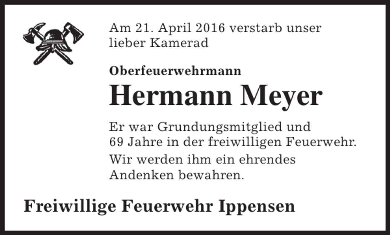 <p>Am 21. April 2016 verstarb unser<br />lieber Kamerad<br />Oberfeuerwehrmann</p><p>Hermann Meyer<br />Er war Grundungsmitglied und<br />69 Jahre in der freiwilligen Feuerwehr.<br />Wir werden ihm ein ehrendes<br />Andenken bewahren.</p><p>Freiwillige Feuerwehr Ippensen</p>