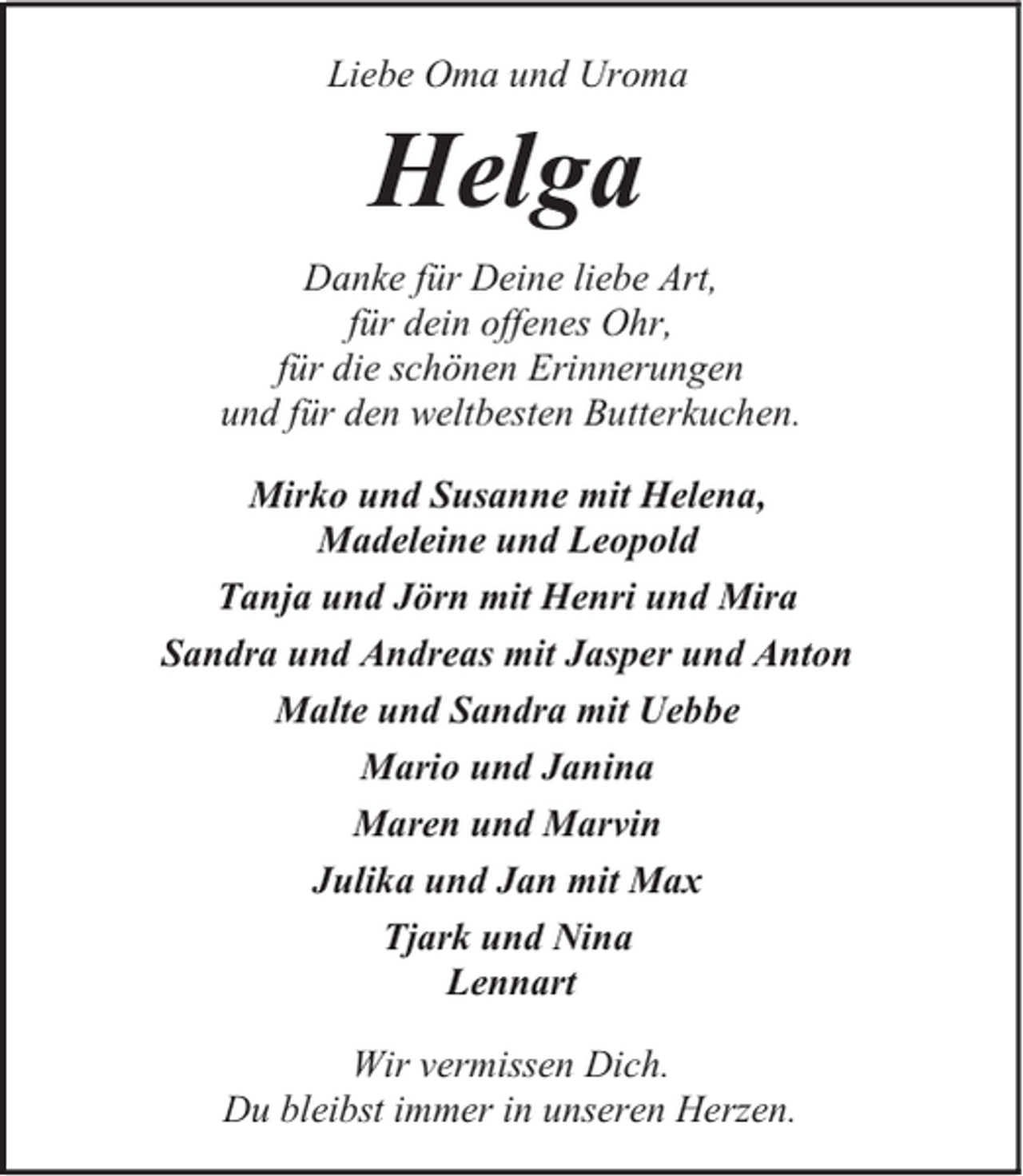 <p>Liebe Oma und Uroma</p><p>Helga<br />Danke für Deine liebe Art,<br />für dein offenes Ohr,<br />für die schönen Erinnerungen<br />und für den weltbesten Butterkuchen.<br />Mirko und Susanne mit Helena,<br />Madeleine und Leopold<br />Tanja und Jörn mit Henri und Mira<br />Sandra und Andreas mit Jasper und Anton<br />Malte und Sandra mit Uebbe<br />Mario und Janina<br />Maren und Marvin<br />Julika und Jan mit Max<br />Tjark und Nina<br />Lennart<br />Wir vermissen Dich.<br />Du bleibst immer in unseren Herzen.</p>