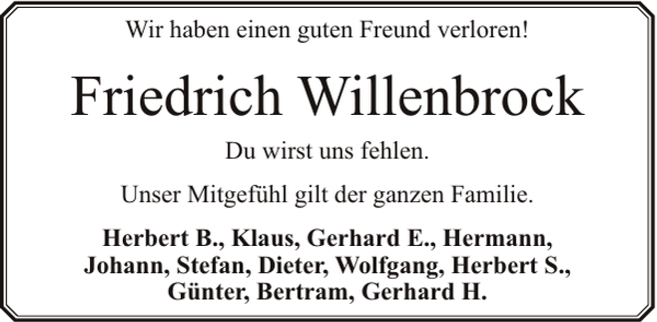 <p>Wir haben einen guten Freund verloren!</p><p>Friedrich Willenbrock<br />Du wirst uns fehlen.</p><p>Unser Mitgefühl gilt der ganzen Familie.<br />Herbert B., Klaus, Gerhard E., Hermann,<br />Johann, Stefan, Dieter, Wolfgang, Herbert S.,<br />Günter, Bertram, Gerhard H.</p>