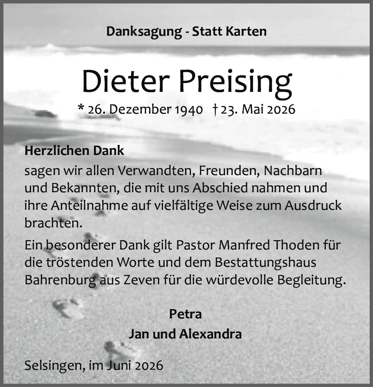 <p><strong>Danksagung - Statt Karten</strong></p><p><strong>Herzlichen Dank</strong><br>sagen wir allen Verwandten, Freunden, Nachbarn und Bekannten, die mit uns Abschied nahmen und ihre Anteilnahme auf vielfältige Weise zum Ausdruck brachten.</p><p>Ein besonderer Dank gilt Pastor Manfred Thoden für die tröstenden Worte und dem Bestattungshaus Bahrenburg aus Zeven für die würdevolle Begleitung.</p><p>* 26. Dezember 1940 † 23. Mai 2026</p><p>Petra<br>Jan und Alexandra</p><p>Selsingen, im Juni 2026</p>