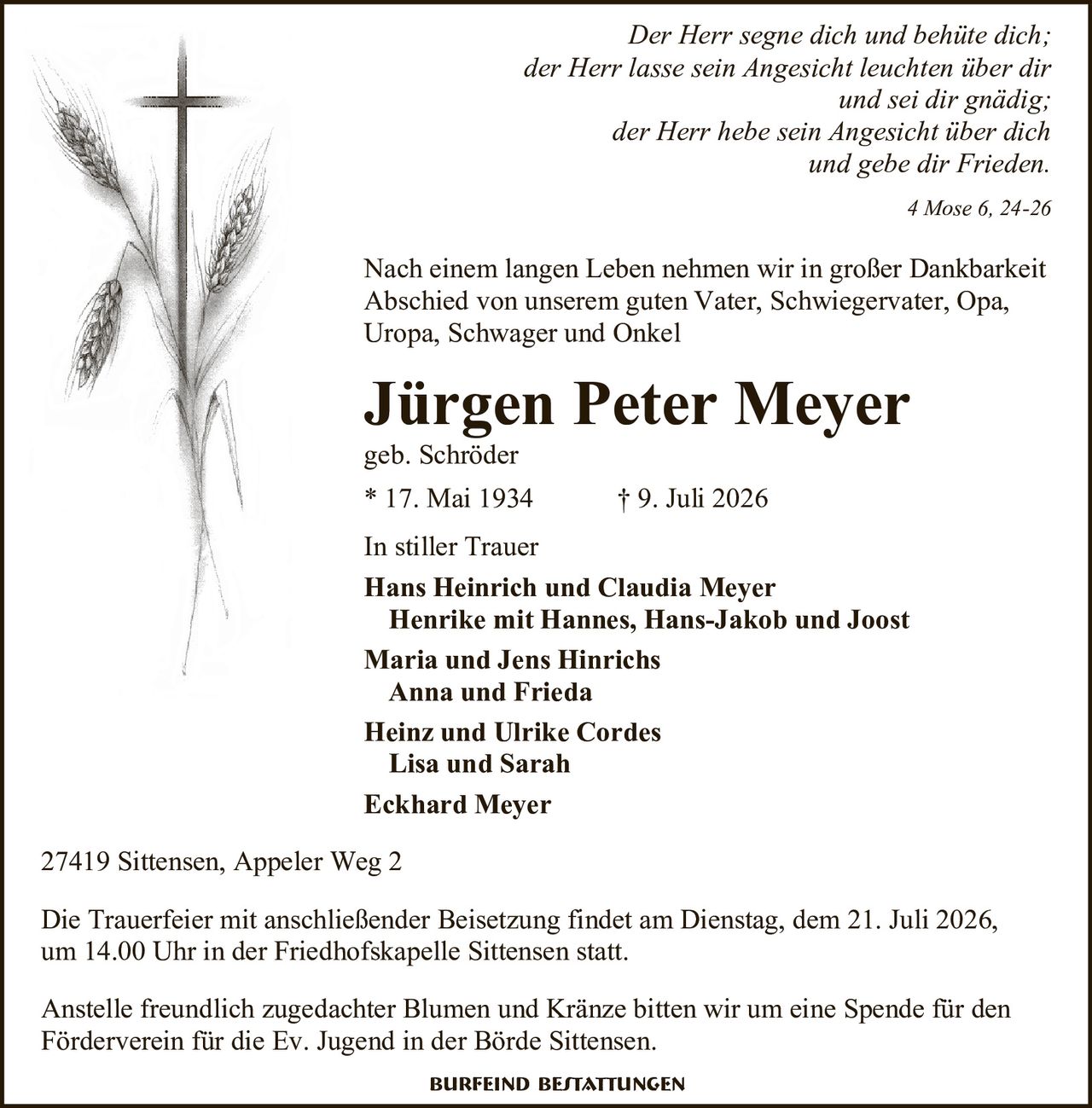 <p><i>Der Herr segne dich und behüte dich;<br/>der Herr lasse sein Angesicht leuchten über dir<br/>und sei dir gnädig;<br/>der Herr hebe sein Angesicht über dich<br/>und gebe dir Frieden.<br/>4 Mose 6, 24-26</i></p>

<p>Nach einem langen Leben nehmen wir in großer Dankbarkeit Abschied von unserem guten Vater, Schwiegervater, Opa, Uropa, Schwager und Onkel</p>

<p><strong>Jürgen Peter Meyer</strong><br/>geb. Schröder<br/>* 17. Mai 1934 † 9. Juli 2026</p>

<p><strong>In stiller Trauer</strong></p>

<p><strong>Hans Heinrich und Claudia Meyer</strong><br/>Henrike mit Hannes, Hans-Jakob und Joost<br/><strong>Maria und Jens Hinrichs</strong><br/>Anna und Frieda<br/><strong>Heinz und Ulrike Cordes</strong><br/>Lisa und Sarah<br/><strong>Eckhard Meyer</strong></p>

<p>27419 Sittensen, Appeler Weg 2</p>

<p>Die Trauerfeier mit anschließender Beisetzung findet am Dienstag, dem 21. Juli 2026, um 14.00 Uhr in der Friedhofskapelle Sittensen statt.</p>

<p>Anstelle freundlich zugedachter Blumen und Kränze bitten wir um eine Spende für den Förderverein für die Ev. Jugend in der Börde Sittensen.</p>

<p><strong>Burfeind Bestattungen</strong></p>