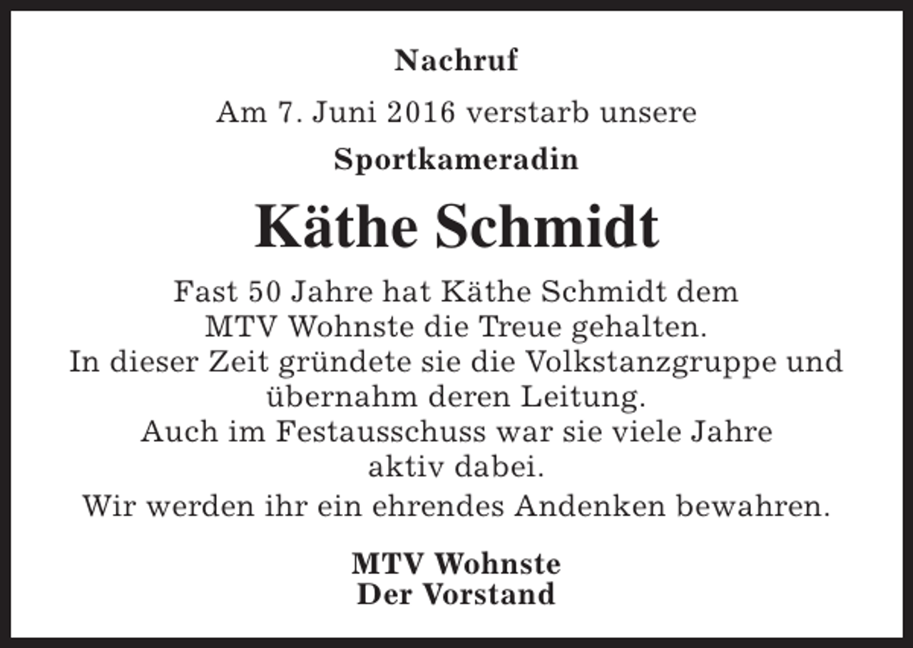 <p>Nachruf<br />Am 7. Juni 2016 verstarb unsere<br />Sportkameradin</p><p>Käthe Schmidt<br />Fast 50 Jahre hat Käthe Schmidt dem<br />MTV Wohnste die Treue gehalten.<br />In dieser Zeit gründete sie die Volkstanzgruppe und<br />übernahm deren Leitung.<br />Auch im Festausschuss war sie viele Jahre<br />aktiv dabei.<br />Wir werden ihr ein ehrendes Andenken bewahren.<br />MTV Wohnste<br />Der Vorstand</p>