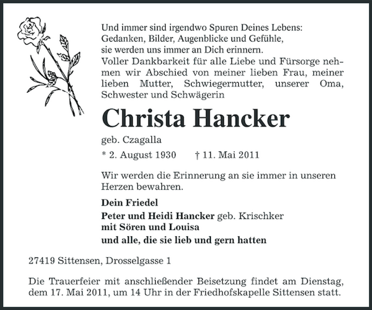 <p>Und immer sind irgendwo Spuren Deines Lebens: Gedanken, Bilder, Augenblicke und Gefühle, sie werden uns immer an Dich erinnern.</p><p>Voller Dankbarkeit für alle Liebe und Fürsorge nehmen wir Abschied von meiner lieben Frau, meiner lieben Mutter, Schwiegermutter, unserer Oma, Schwester und Schwägerin</p><p>Christa Hancker<br />geb. Czagalla * 2. August 1930 † 11. Mai 2011 Wir werden die Erinnerung an sie immer in unseren Herzen bewahren. Dein Friedel Peter und Heidi Hancker geb. Krischker mit Sören und Louisa und alle, die sie lieb und gern hatten 27419 Sittensen, Drosselgasse 1 Die Trauerfeier mit anschließender Beisetzung findet am Dienstag, dem 17. Mai 2011, um 14 Uhr in der Friedhofskapelle Sittensen statt.</p>
