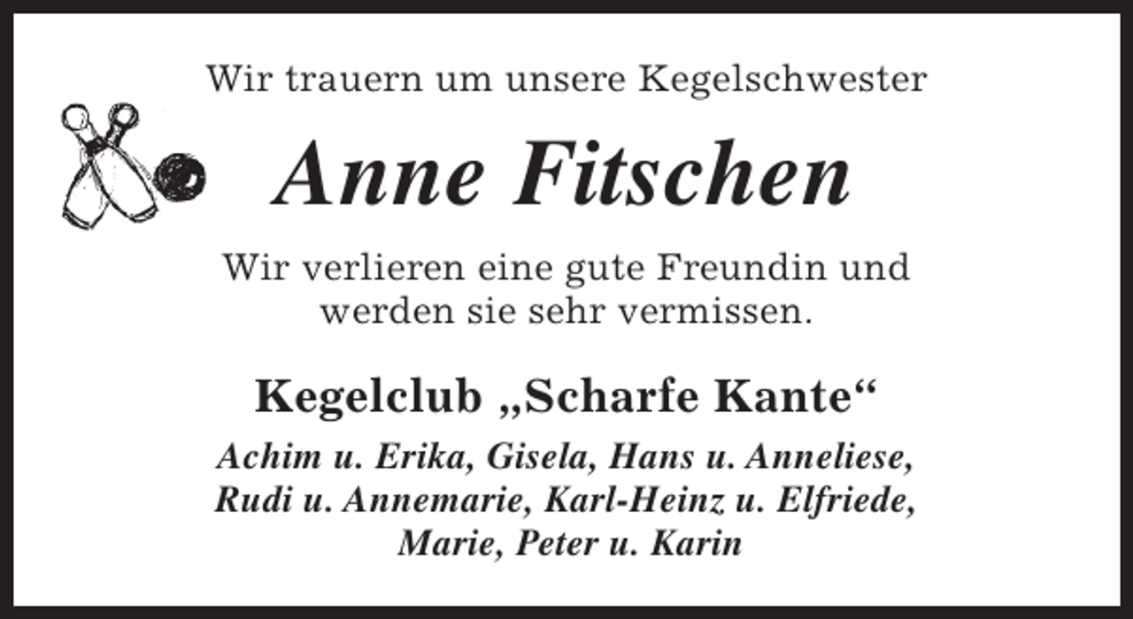 <p>Wir trauern um unsere Kegelschwester</p><p>Anne Fitschen<br />Wir verlieren eine gute Freundin und<br />werden sie sehr vermissen.</p><p>Kegelclub „Scharfe Kante“<br />Achim u. Erika, Gisela, Hans u. Anneliese,<br />Rudi u. Annemarie, Karl-Heinz u. Elfriede,<br />Marie, Peter u. Karin</p>