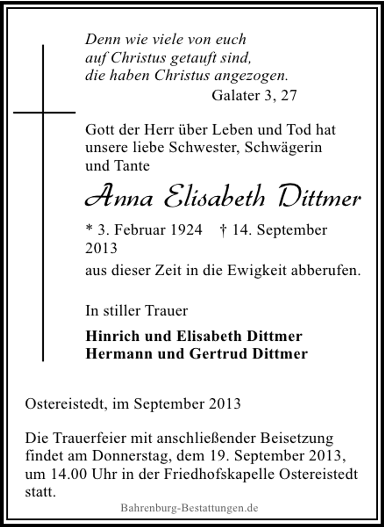 <p>Denn wie viele von euch<br />auf Christus getauft sind,<br />die haben Christus angezogen.<br />Galater 3, 27<br />Gott der Herr über Leben und Tod hat<br />unsere liebe Schwester, Schwägerin<br />und Tante</p><p>Anna Elisabeth Dittmer</p><p>* 3. Februar 1924 † 14. September<br />2013<br />aus dieser Zeit in die Ewigkeit abberufen.<br />In stiller Trauer<br />Hinrich und Elisabeth Dittmer<br />Hermann und Gertrud Dittmer<br />Ostereistedt, im September 2013<br />Die Trauerfeier mit anschließender Beisetzung<br />findet am Donnerstag, dem 19. September 2013,<br />um 14.00 Uhr in der Friedhofskapelle Ostereistedt<br />statt.<br />Bahrenburg-Bestattungen.de</p>